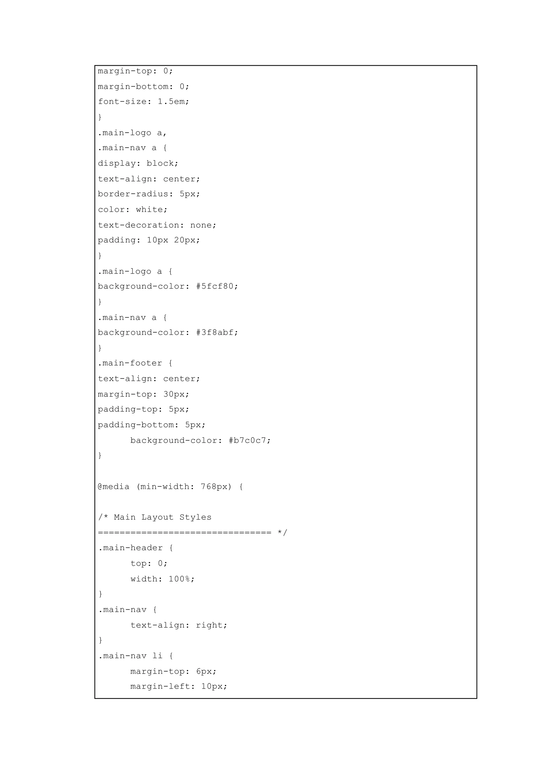 margin-top: 0;
margin-bottom: 0;
font-size: 1.5em;
}
.main-logo a,
.main-nav a {
display: block;
text-align: center;
border-radius: 5px;
color: white;
text-decoration: none;
padding: 10px 20px;
}
.main-logo a {
background-color: #5fcf80;
}
.main-nav a {
background-color: #3f8abf;
}
.main-footer {
text-align: center;
margin-top: 30px;
padding-top: 5px;
padding-bottom: 5px;
background-color: #b7c0c7;
}
@media (min-width: 768px) {
/* Main Layout Styles
================================ */
.main-header {
top: 0;
width: 100%;
}
.main-nav {
text-align: right;
}
.main-nav li {
margin-top: 6px;
margin-left: 10px;
 