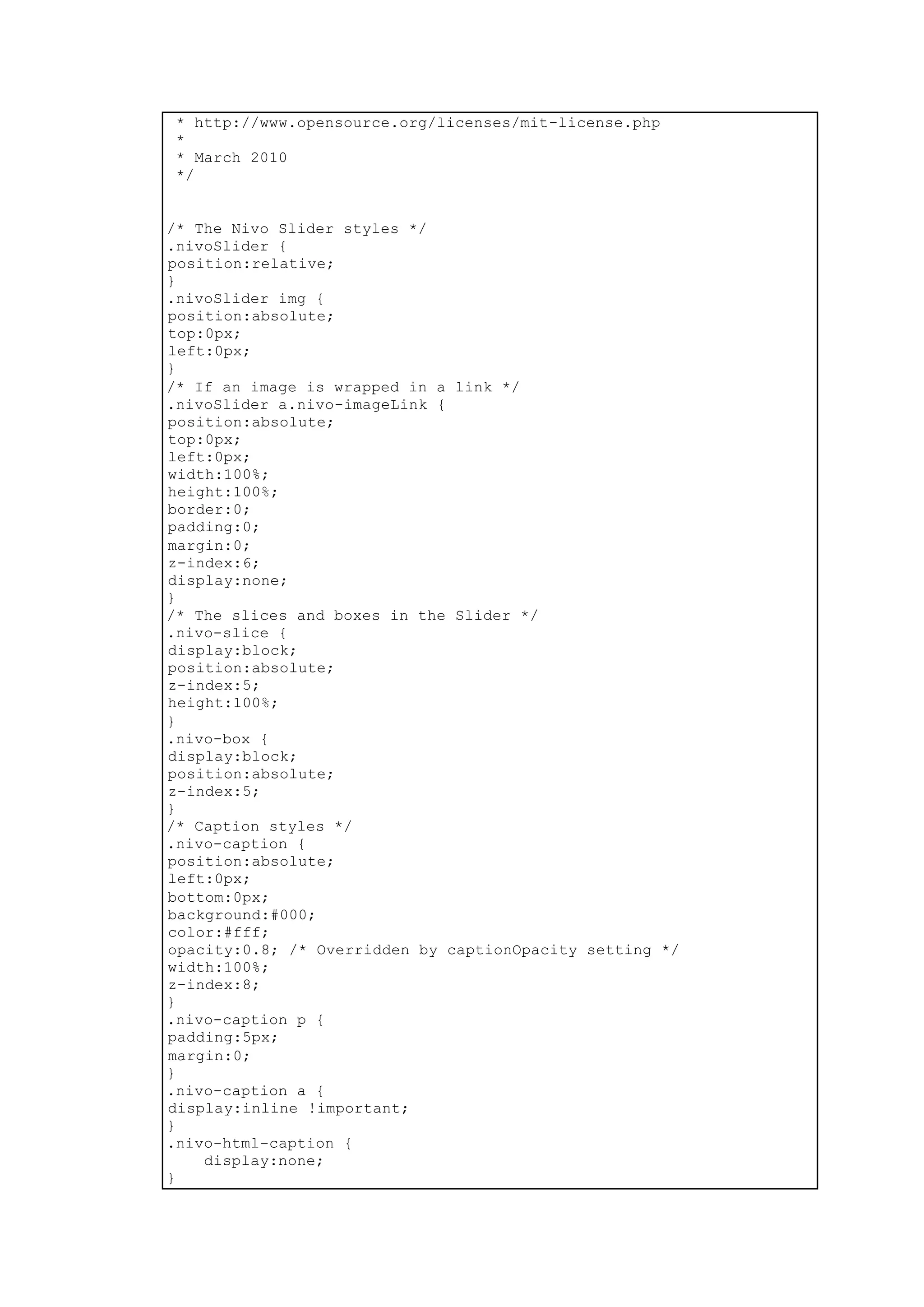 * http://www.opensource.org/licenses/mit-license.php
*
* March 2010
*/
/* The Nivo Slider styles */
.nivoSlider {
position:relative;
}
.nivoSlider img {
position:absolute;
top:0px;
left:0px;
}
/* If an image is wrapped in a link */
.nivoSlider a.nivo-imageLink {
position:absolute;
top:0px;
left:0px;
width:100%;
height:100%;
border:0;
padding:0;
margin:0;
z-index:6;
display:none;
}
/* The slices and boxes in the Slider */
.nivo-slice {
display:block;
position:absolute;
z-index:5;
height:100%;
}
.nivo-box {
display:block;
position:absolute;
z-index:5;
}
/* Caption styles */
.nivo-caption {
position:absolute;
left:0px;
bottom:0px;
background:#000;
color:#fff;
opacity:0.8; /* Overridden by captionOpacity setting */
width:100%;
z-index:8;
}
.nivo-caption p {
padding:5px;
margin:0;
}
.nivo-caption a {
display:inline !important;
}
.nivo-html-caption {
display:none;
}
 