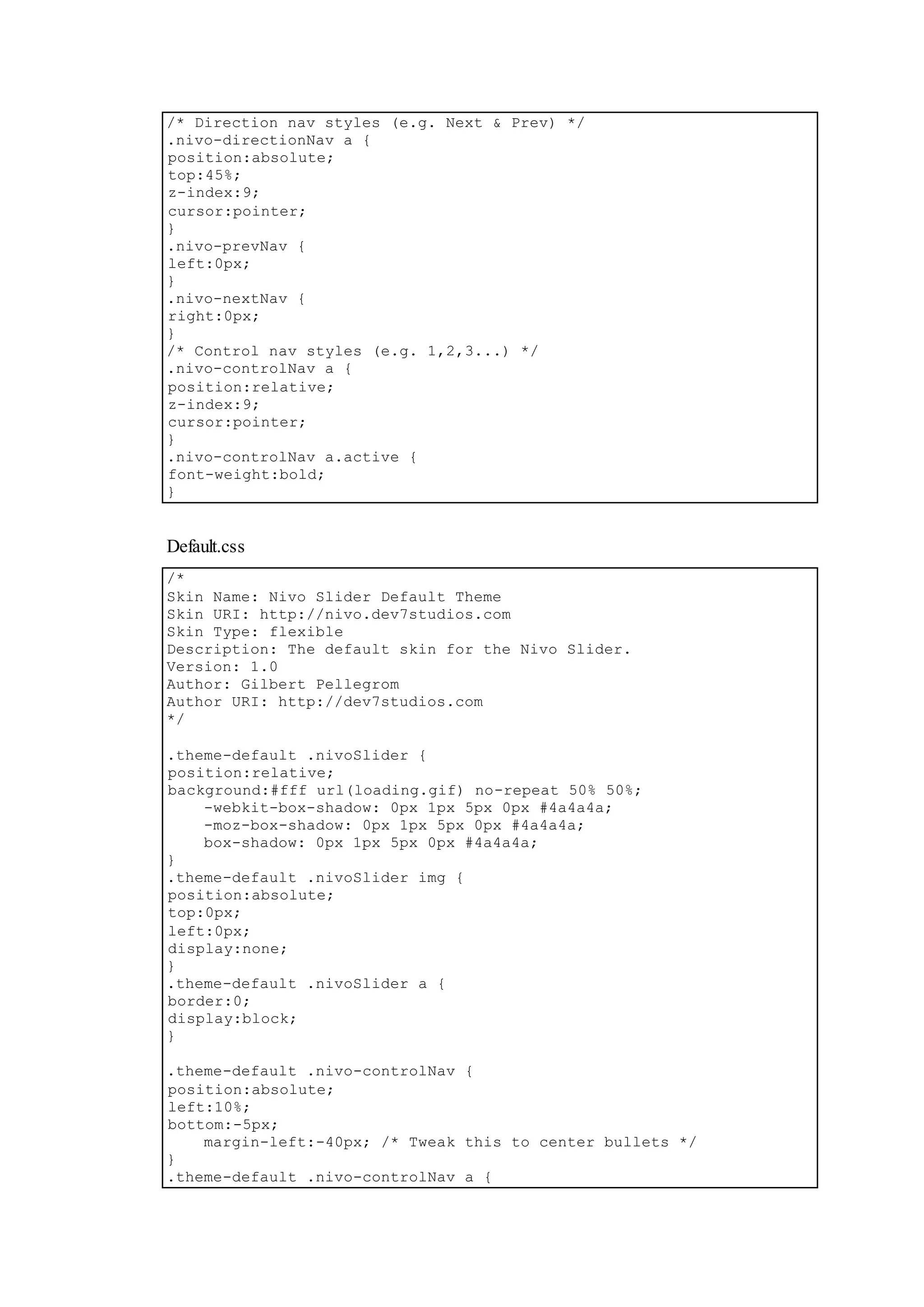 /* Direction nav styles (e.g. Next & Prev) */
.nivo-directionNav a {
position:absolute;
top:45%;
z-index:9;
cursor:pointer;
}
.nivo-prevNav {
left:0px;
}
.nivo-nextNav {
right:0px;
}
/* Control nav styles (e.g. 1,2,3...) */
.nivo-controlNav a {
position:relative;
z-index:9;
cursor:pointer;
}
.nivo-controlNav a.active {
font-weight:bold;
}
Default.css
/*
Skin Name: Nivo Slider Default Theme
Skin URI: http://nivo.dev7studios.com
Skin Type: flexible
Description: The default skin for the Nivo Slider.
Version: 1.0
Author: Gilbert Pellegrom
Author URI: http://dev7studios.com
*/
.theme-default .nivoSlider {
position:relative;
background:#fff url(loading.gif) no-repeat 50% 50%;
-webkit-box-shadow: 0px 1px 5px 0px #4a4a4a;
-moz-box-shadow: 0px 1px 5px 0px #4a4a4a;
box-shadow: 0px 1px 5px 0px #4a4a4a;
}
.theme-default .nivoSlider img {
position:absolute;
top:0px;
left:0px;
display:none;
}
.theme-default .nivoSlider a {
border:0;
display:block;
}
.theme-default .nivo-controlNav {
position:absolute;
left:10%;
bottom:-5px;
margin-left:-40px; /* Tweak this to center bullets */
}
.theme-default .nivo-controlNav a {
 