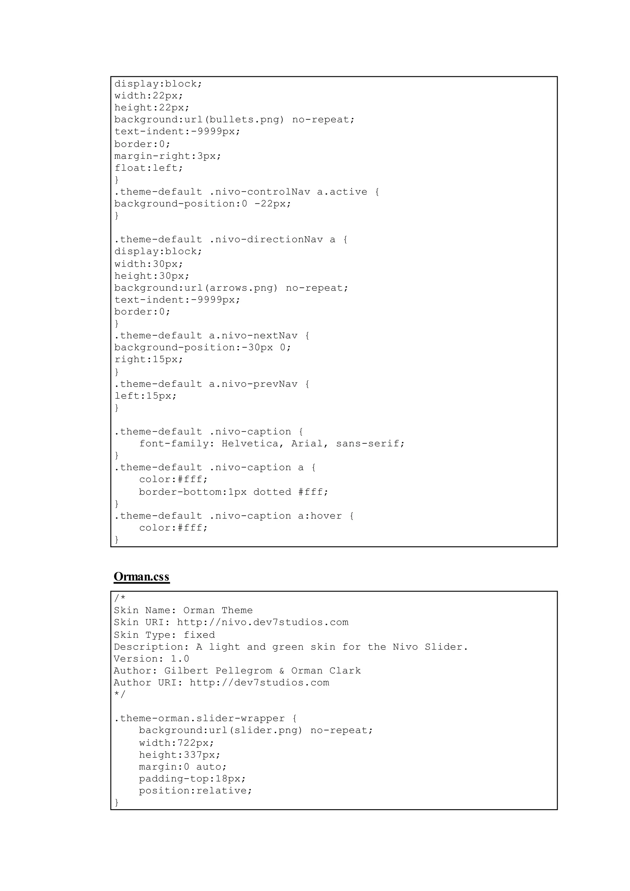 display:block;
width:22px;
height:22px;
background:url(bullets.png) no-repeat;
text-indent:-9999px;
border:0;
margin-right:3px;
float:left;
}
.theme-default .nivo-controlNav a.active {
background-position:0 -22px;
}
.theme-default .nivo-directionNav a {
display:block;
width:30px;
height:30px;
background:url(arrows.png) no-repeat;
text-indent:-9999px;
border:0;
}
.theme-default a.nivo-nextNav {
background-position:-30px 0;
right:15px;
}
.theme-default a.nivo-prevNav {
left:15px;
}
.theme-default .nivo-caption {
font-family: Helvetica, Arial, sans-serif;
}
.theme-default .nivo-caption a {
color:#fff;
border-bottom:1px dotted #fff;
}
.theme-default .nivo-caption a:hover {
color:#fff;
}
Orman.css
/*
Skin Name: Orman Theme
Skin URI: http://nivo.dev7studios.com
Skin Type: fixed
Description: A light and green skin for the Nivo Slider.
Version: 1.0
Author: Gilbert Pellegrom & Orman Clark
Author URI: http://dev7studios.com
*/
.theme-orman.slider-wrapper {
background:url(slider.png) no-repeat;
width:722px;
height:337px;
margin:0 auto;
padding-top:18px;
position:relative;
}
 
