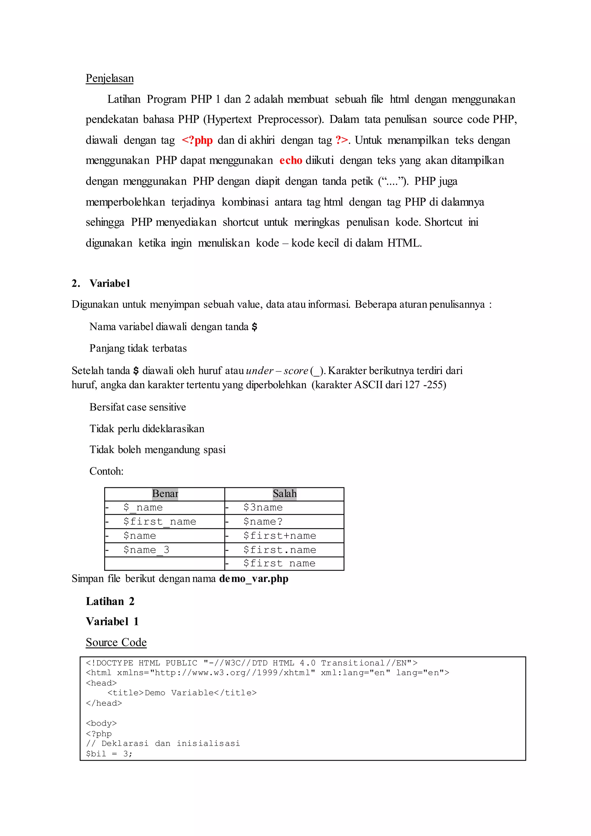 Penjelasan
Latihan Program PHP 1 dan 2 adalah membuat sebuah file html dengan menggunakan
pendekatan bahasa PHP (Hypertext Preprocessor). Dalam tata penulisan source code PHP,
diawali dengan tag <?php dan di akhiri dengan tag ?>. Untuk menampilkan teks dengan
menggunakan PHP dapat menggunakan echo diikuti dengan teks yang akan ditampilkan
dengan menggunakan PHP dengan diapit dengan tanda petik (“....”). PHP juga
memperbolehkan terjadinya kombinasi antara tag html dengan tag PHP di dalamnya
sehingga PHP menyediakan shortcut untuk meringkas penulisan kode. Shortcut ini
digunakan ketika ingin menuliskan kode – kode kecil di dalam HTML.
2. Variabel
Digunakan untuk menyimpan sebuah value, data atau informasi. Beberapa aturan penulisannya :
 Nama variabel diawali dengan tanda $
 Panjang tidak terbatas
Setelah tanda $ diawali oleh huruf atau under – score (_).Karakter berikutnya terdiri dari
huruf, angka dan karakter tertentu yang diperbolehkan (karakter ASCII dari127 -255)
 Bersifat case sensitive
 Tidak perlu dideklarasikan
 Tidak boleh mengandung spasi
 Contoh:
Benar Salah
- $_name - $3name
- $first_name - $name?
- $name - $first+name
- $name_3 - $first.name
- $first name
Simpan file berikut dengan nama demo_var.php
Latihan 2
Variabel 1
Source Code
<!DOCTYPE HTML PUBLIC "-//W3C//DTD HTML 4.0 Transitional//EN">
<html xmlns="http://www.w3.org//1999/xhtml" xml:lang="en" lang="en">
<head>
<title>Demo Variable</title>
</head>
<body>
<?php
// Deklarasi dan inisialisasi
$bil = 3;
 