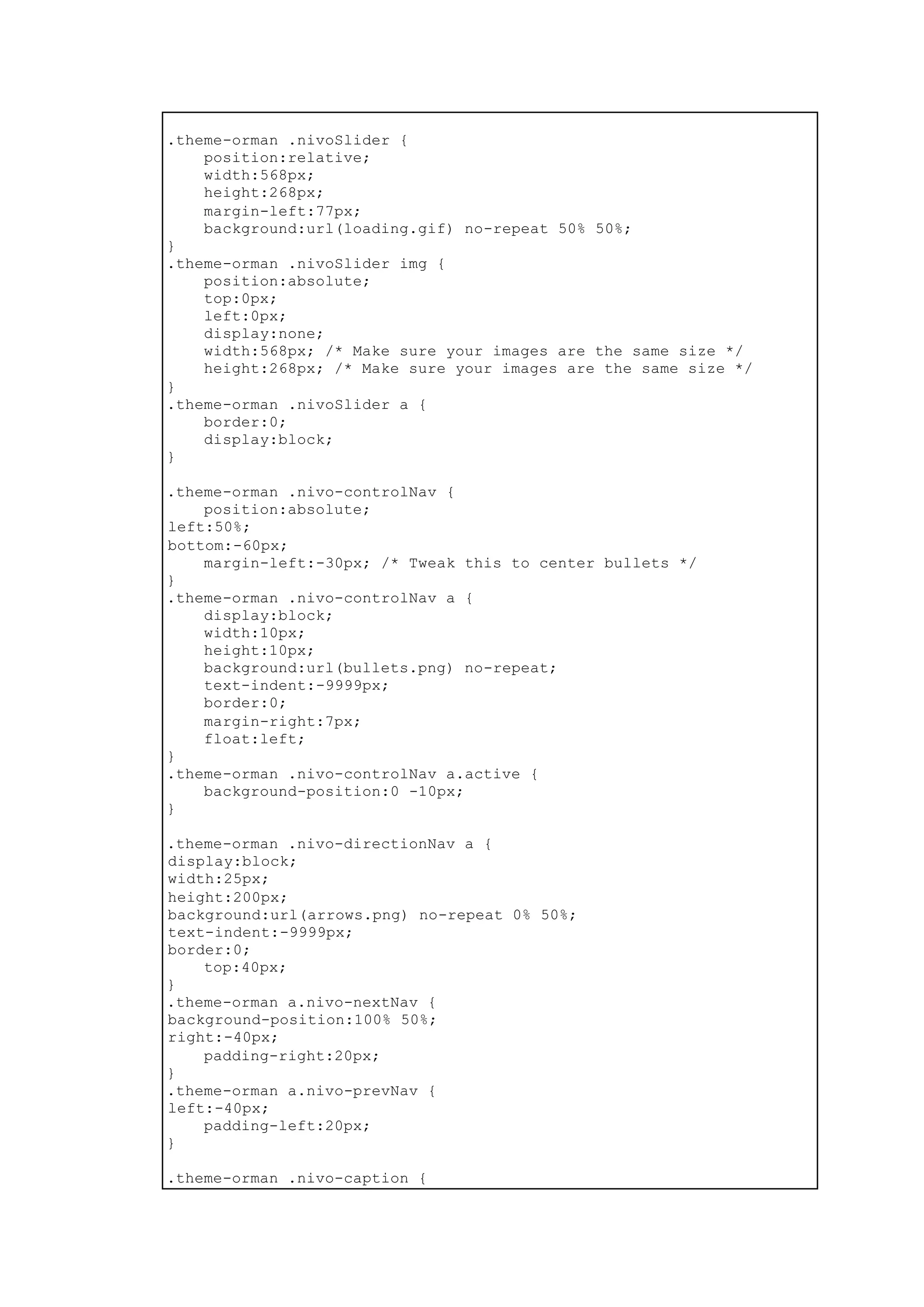 .theme-orman .nivoSlider {
position:relative;
width:568px;
height:268px;
margin-left:77px;
background:url(loading.gif) no-repeat 50% 50%;
}
.theme-orman .nivoSlider img {
position:absolute;
top:0px;
left:0px;
display:none;
width:568px; /* Make sure your images are the same size */
height:268px; /* Make sure your images are the same size */
}
.theme-orman .nivoSlider a {
border:0;
display:block;
}
.theme-orman .nivo-controlNav {
position:absolute;
left:50%;
bottom:-60px;
margin-left:-30px; /* Tweak this to center bullets */
}
.theme-orman .nivo-controlNav a {
display:block;
width:10px;
height:10px;
background:url(bullets.png) no-repeat;
text-indent:-9999px;
border:0;
margin-right:7px;
float:left;
}
.theme-orman .nivo-controlNav a.active {
background-position:0 -10px;
}
.theme-orman .nivo-directionNav a {
display:block;
width:25px;
height:200px;
background:url(arrows.png) no-repeat 0% 50%;
text-indent:-9999px;
border:0;
top:40px;
}
.theme-orman a.nivo-nextNav {
background-position:100% 50%;
right:-40px;
padding-right:20px;
}
.theme-orman a.nivo-prevNav {
left:-40px;
padding-left:20px;
}
.theme-orman .nivo-caption {
 