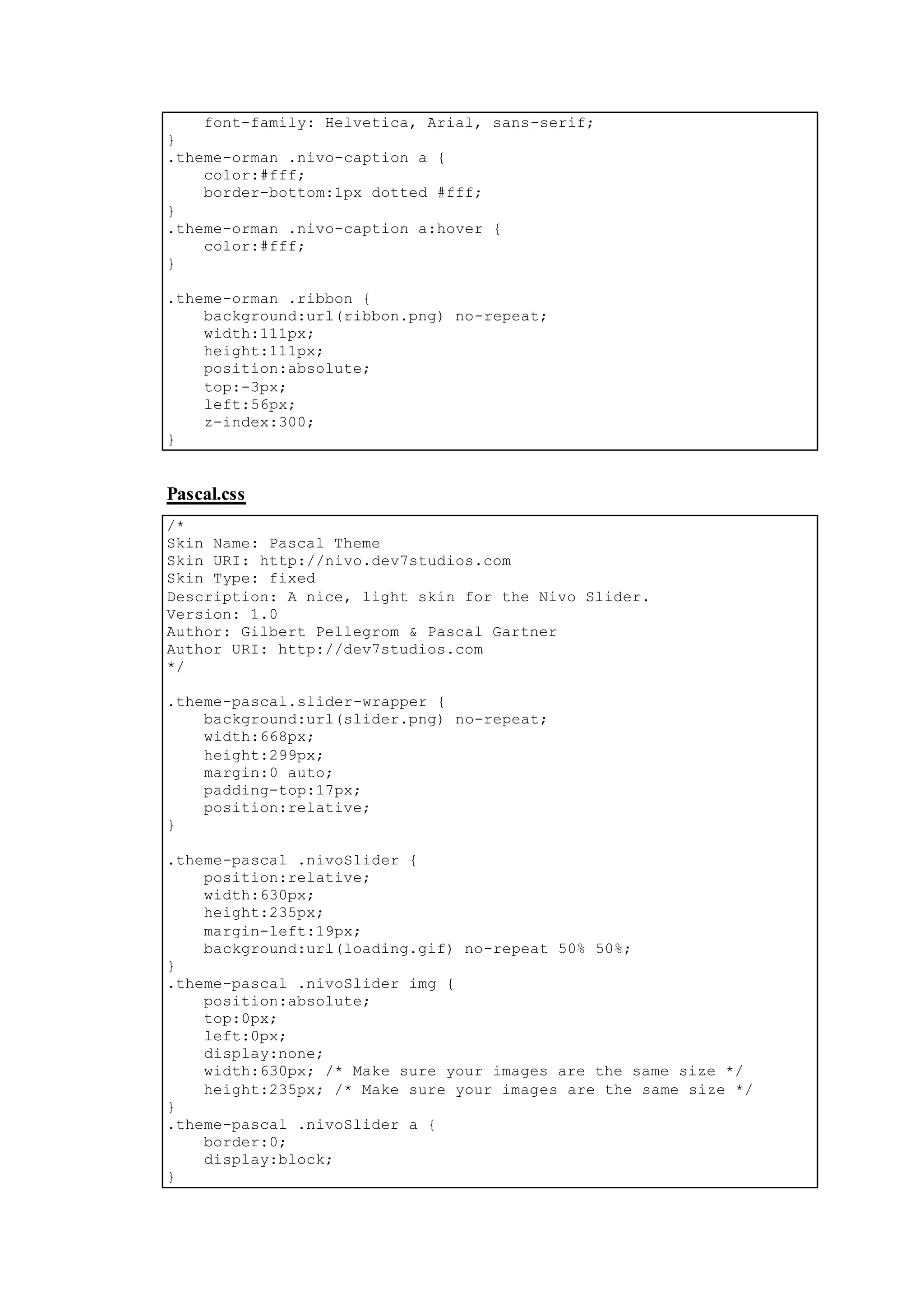 font-family: Helvetica, Arial, sans-serif;
}
.theme-orman .nivo-caption a {
color:#fff;
border-bottom:1px dotted #fff;
}
.theme-orman .nivo-caption a:hover {
color:#fff;
}
.theme-orman .ribbon {
background:url(ribbon.png) no-repeat;
width:111px;
height:111px;
position:absolute;
top:-3px;
left:56px;
z-index:300;
}
Pascal.css
/*
Skin Name: Pascal Theme
Skin URI: http://nivo.dev7studios.com
Skin Type: fixed
Description: A nice, light skin for the Nivo Slider.
Version: 1.0
Author: Gilbert Pellegrom & Pascal Gartner
Author URI: http://dev7studios.com
*/
.theme-pascal.slider-wrapper {
background:url(slider.png) no-repeat;
width:668px;
height:299px;
margin:0 auto;
padding-top:17px;
position:relative;
}
.theme-pascal .nivoSlider {
position:relative;
width:630px;
height:235px;
margin-left:19px;
background:url(loading.gif) no-repeat 50% 50%;
}
.theme-pascal .nivoSlider img {
position:absolute;
top:0px;
left:0px;
display:none;
width:630px; /* Make sure your images are the same size */
height:235px; /* Make sure your images are the same size */
}
.theme-pascal .nivoSlider a {
border:0;
display:block;
}
 