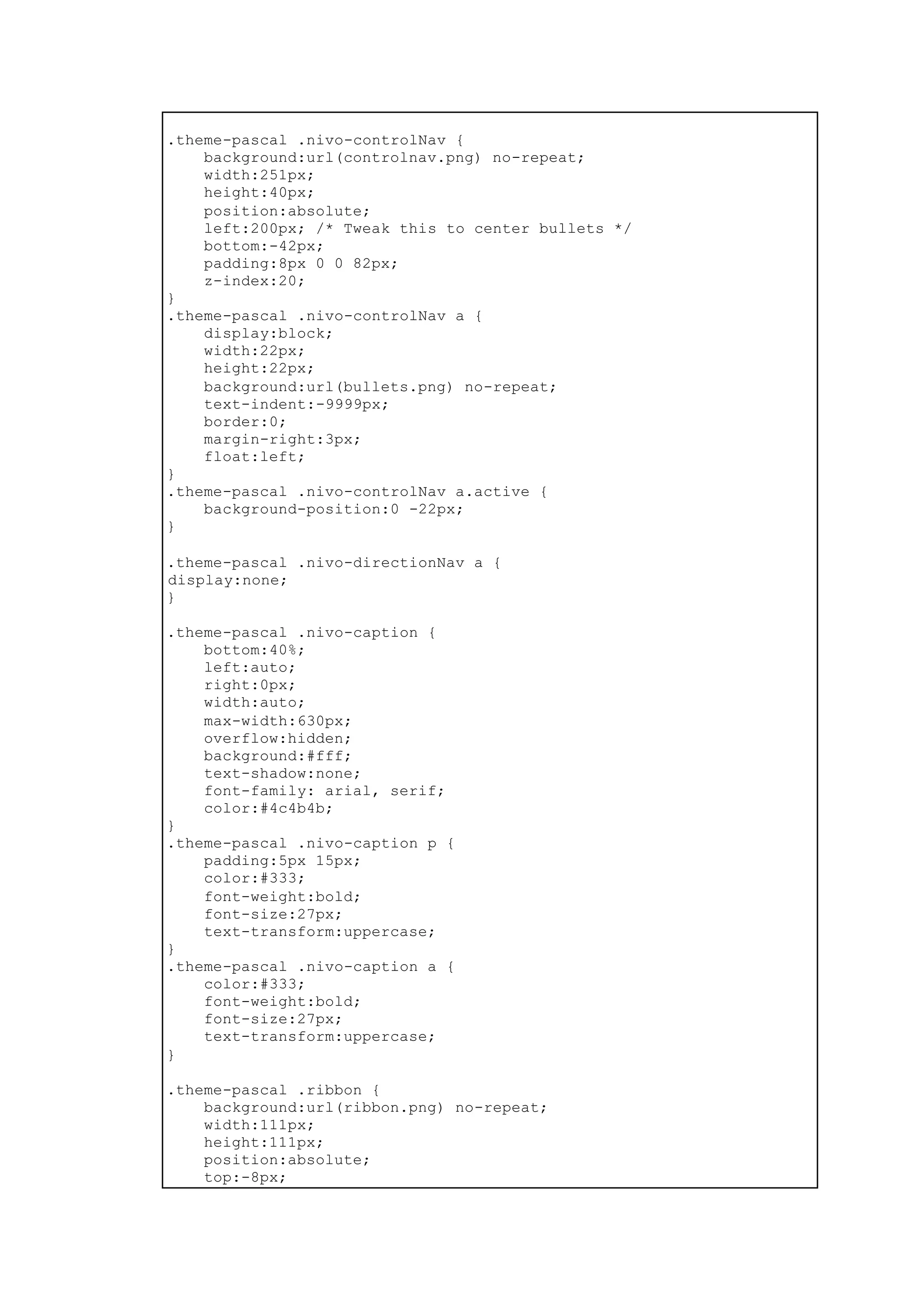 .theme-pascal .nivo-controlNav {
background:url(controlnav.png) no-repeat;
width:251px;
height:40px;
position:absolute;
left:200px; /* Tweak this to center bullets */
bottom:-42px;
padding:8px 0 0 82px;
z-index:20;
}
.theme-pascal .nivo-controlNav a {
display:block;
width:22px;
height:22px;
background:url(bullets.png) no-repeat;
text-indent:-9999px;
border:0;
margin-right:3px;
float:left;
}
.theme-pascal .nivo-controlNav a.active {
background-position:0 -22px;
}
.theme-pascal .nivo-directionNav a {
display:none;
}
.theme-pascal .nivo-caption {
bottom:40%;
left:auto;
right:0px;
width:auto;
max-width:630px;
overflow:hidden;
background:#fff;
text-shadow:none;
font-family: arial, serif;
color:#4c4b4b;
}
.theme-pascal .nivo-caption p {
padding:5px 15px;
color:#333;
font-weight:bold;
font-size:27px;
text-transform:uppercase;
}
.theme-pascal .nivo-caption a {
color:#333;
font-weight:bold;
font-size:27px;
text-transform:uppercase;
}
.theme-pascal .ribbon {
background:url(ribbon.png) no-repeat;
width:111px;
height:111px;
position:absolute;
top:-8px;
 