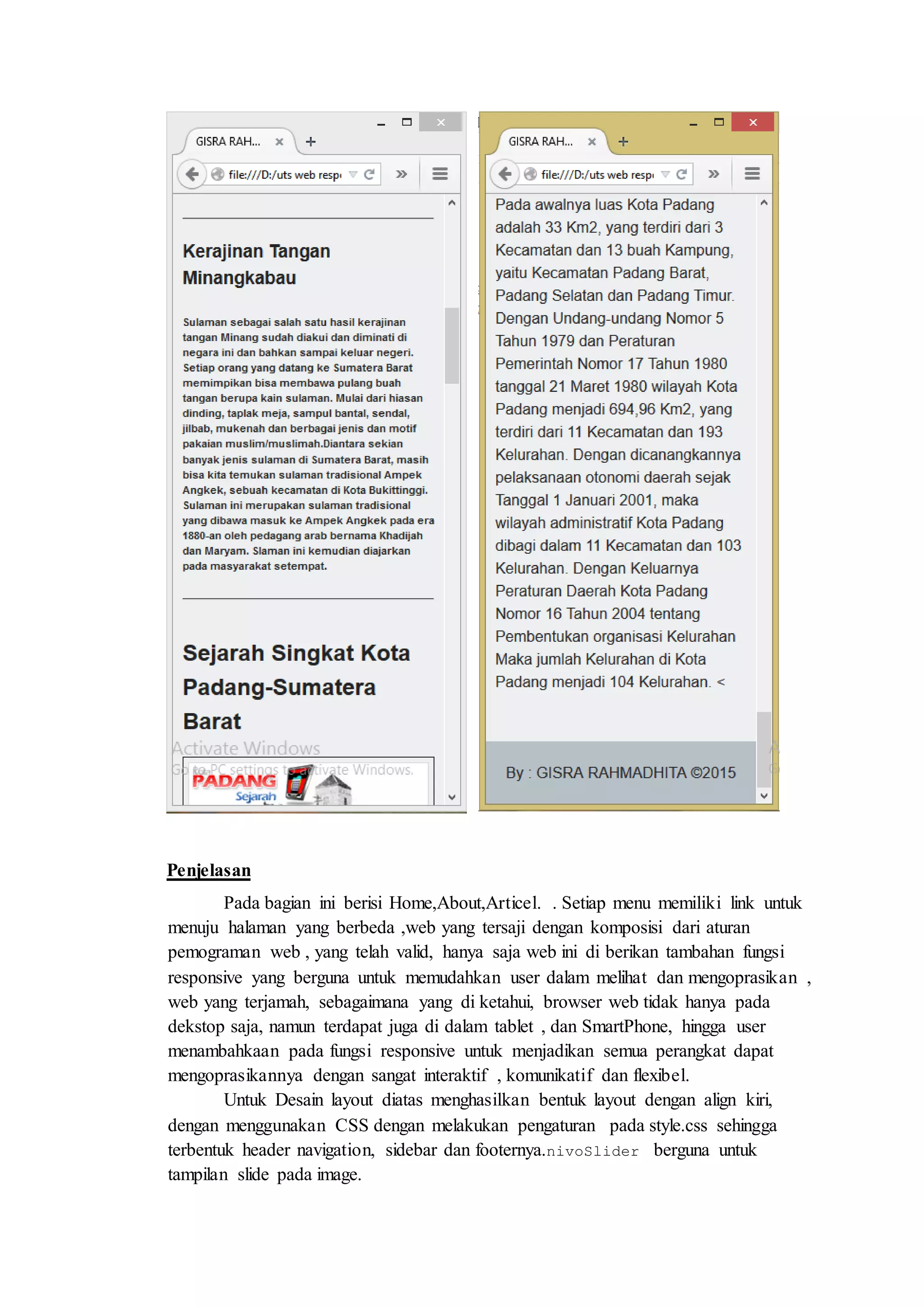 Penjelasan
Pada bagian ini berisi Home,About,Articel. . Setiap menu memiliki link untuk
menuju halaman yang berbeda ,web yang tersaji dengan komposisi dari aturan
pemograman web , yang telah valid, hanya saja web ini di berikan tambahan fungsi
responsive yang berguna untuk memudahkan user dalam melihat dan mengoprasikan ,
web yang terjamah, sebagaimana yang di ketahui, browser web tidak hanya pada
dekstop saja, namun terdapat juga di dalam tablet , dan SmartPhone, hingga user
menambahkaan pada fungsi responsive untuk menjadikan semua perangkat dapat
mengoprasikannya dengan sangat interaktif , komunikatif dan flexibel.
Untuk Desain layout diatas menghasilkan bentuk layout dengan align kiri,
dengan menggunakan CSS dengan melakukan pengaturan pada style.css sehingga
terbentuk header navigation, sidebar dan footernya.nivoSlider berguna untuk
tampilan slide pada image.
 