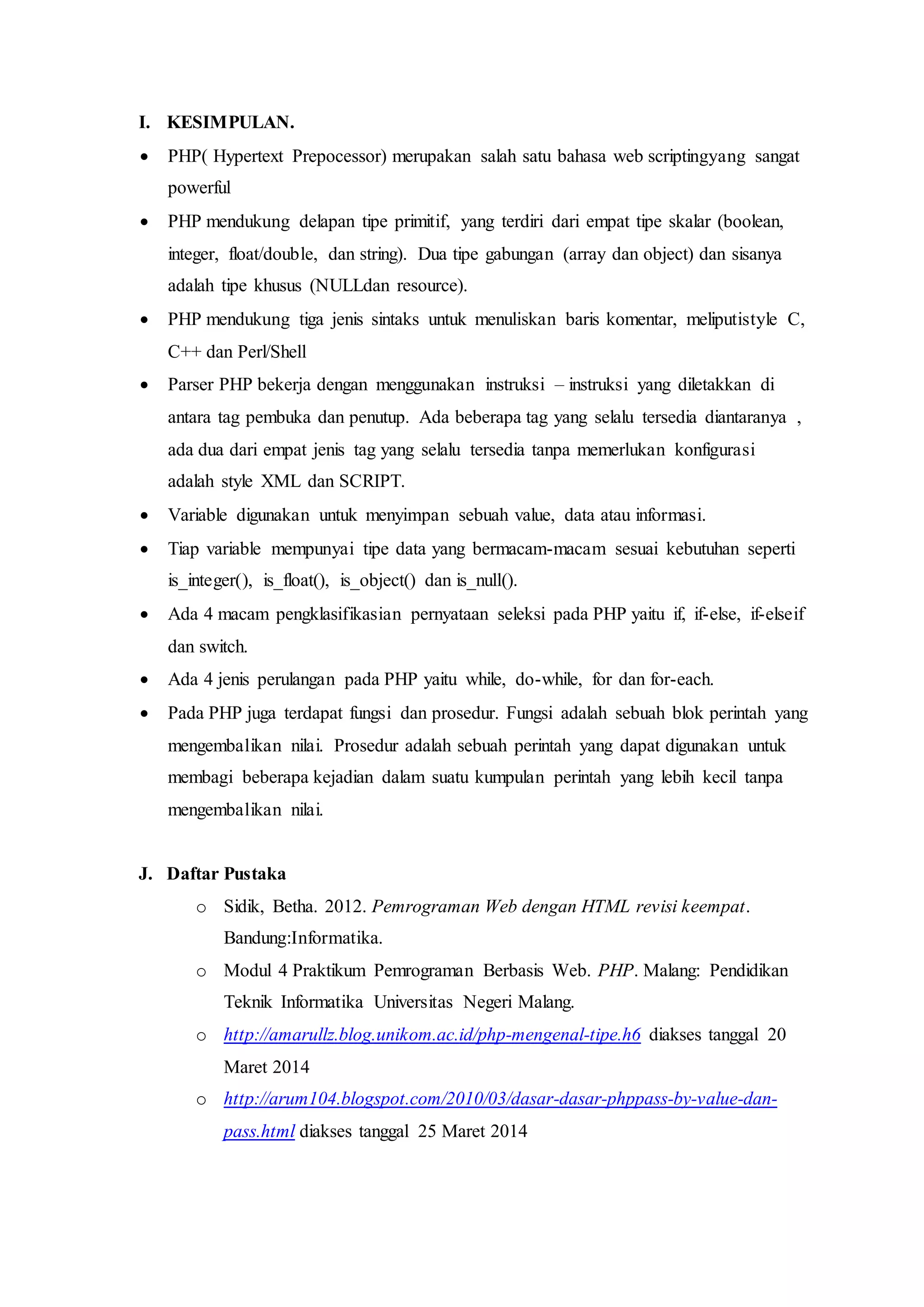 I. KESIMPULAN.
 PHP( Hypertext Prepocessor) merupakan salah satu bahasa web scriptingyang sangat
powerful
 PHP mendukung delapan tipe primitif, yang terdiri dari empat tipe skalar (boolean,
integer, float/double, dan string). Dua tipe gabungan (array dan object) dan sisanya
adalah tipe khusus (NULLdan resource).
 PHP mendukung tiga jenis sintaks untuk menuliskan baris komentar, meliputistyle C,
C++ dan Perl/Shell
 Parser PHP bekerja dengan menggunakan instruksi – instruksi yang diletakkan di
antara tag pembuka dan penutup. Ada beberapa tag yang selalu tersedia diantaranya ,
ada dua dari empat jenis tag yang selalu tersedia tanpa memerlukan konfigurasi
adalah style XML dan SCRIPT.
 Variable digunakan untuk menyimpan sebuah value, data atau informasi.
 Tiap variable mempunyai tipe data yang bermacam-macam sesuai kebutuhan seperti
is_integer(), is_float(), is_object() dan is_null().
 Ada 4 macam pengklasifikasian pernyataan seleksi pada PHP yaitu if, if-else, if-elseif
dan switch.
 Ada 4 jenis perulangan pada PHP yaitu while, do-while, for dan for-each.
 Pada PHP juga terdapat fungsi dan prosedur. Fungsi adalah sebuah blok perintah yang
mengembalikan nilai. Prosedur adalah sebuah perintah yang dapat digunakan untuk
membagi beberapa kejadian dalam suatu kumpulan perintah yang lebih kecil tanpa
mengembalikan nilai.
J. Daftar Pustaka
o Sidik, Betha. 2012. Pemrograman Web dengan HTML revisi keempat.
Bandung:Informatika.
o Modul 4 Praktikum Pemrograman Berbasis Web. PHP. Malang: Pendidikan
Teknik Informatika Universitas Negeri Malang.
o http://amarullz.blog.unikom.ac.id/php-mengenal-tipe.h6 diakses tanggal 20
Maret 2014
o http://arum104.blogspot.com/2010/03/dasar-dasar-phppass-by-value-dan-
pass.html diakses tanggal 25 Maret 2014
 