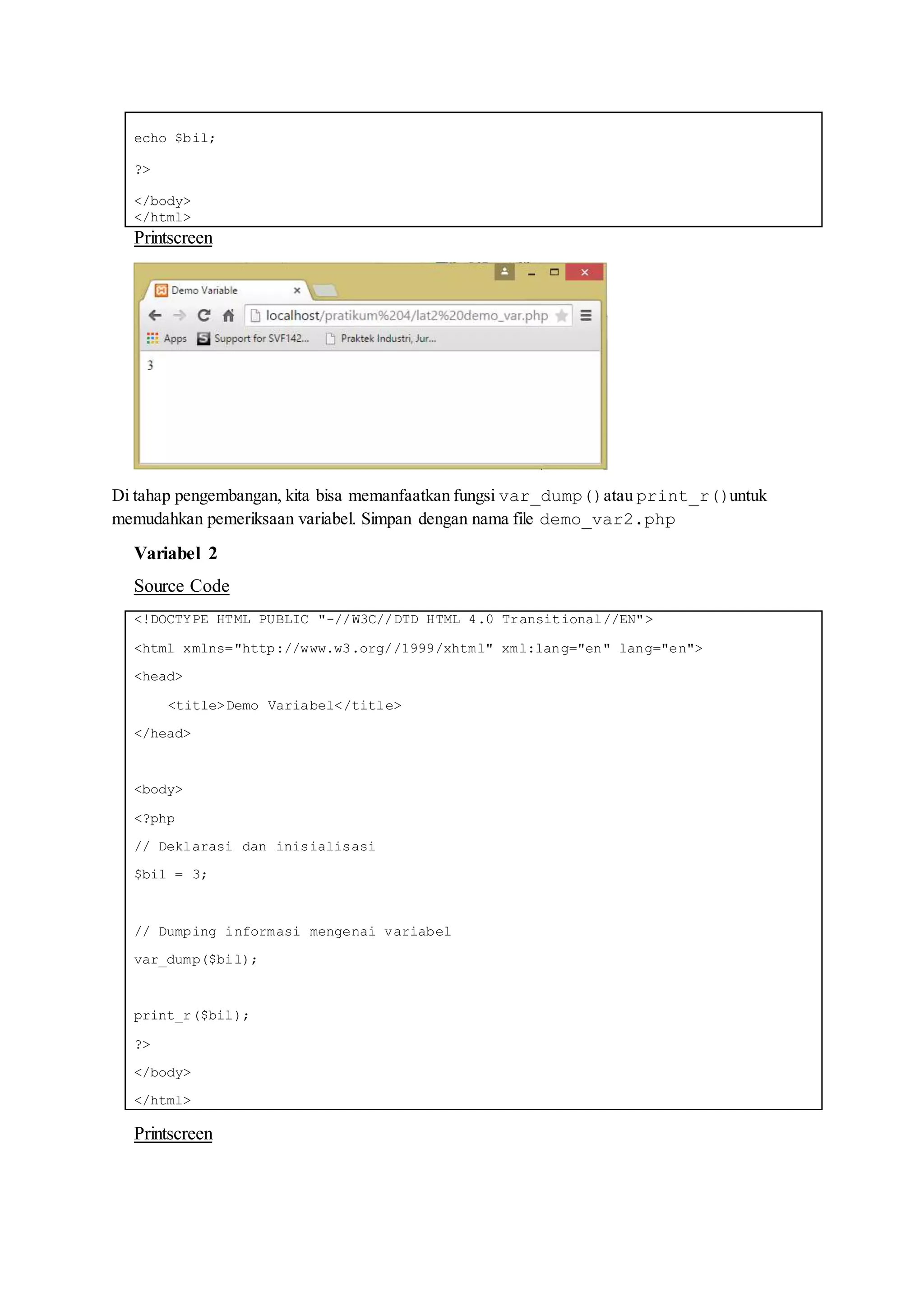 echo $bil;
?>
</body>
</html>
Printscreen
Di tahap pengembangan, kita bisa memanfaatkan fungsi var_dump()atau print_r()untuk
memudahkan pemeriksaan variabel. Simpan dengan nama file demo_var2.php
Variabel 2
Source Code
<!DOCTYPE HTML PUBLIC "-//W3C//DTD HTML 4.0 Transitional//EN">
<html xmlns="http://www.w3.org//1999/xhtml" xml:lang="en" lang="en">
<head>
<title>Demo Variabel</title>
</head>
<body>
<?php
// Deklarasi dan inisialisasi
$bil = 3;
// Dumping informasi mengenai variabel
var_dump($bil);
print_r($bil);
?>
</body>
</html>
Printscreen
 