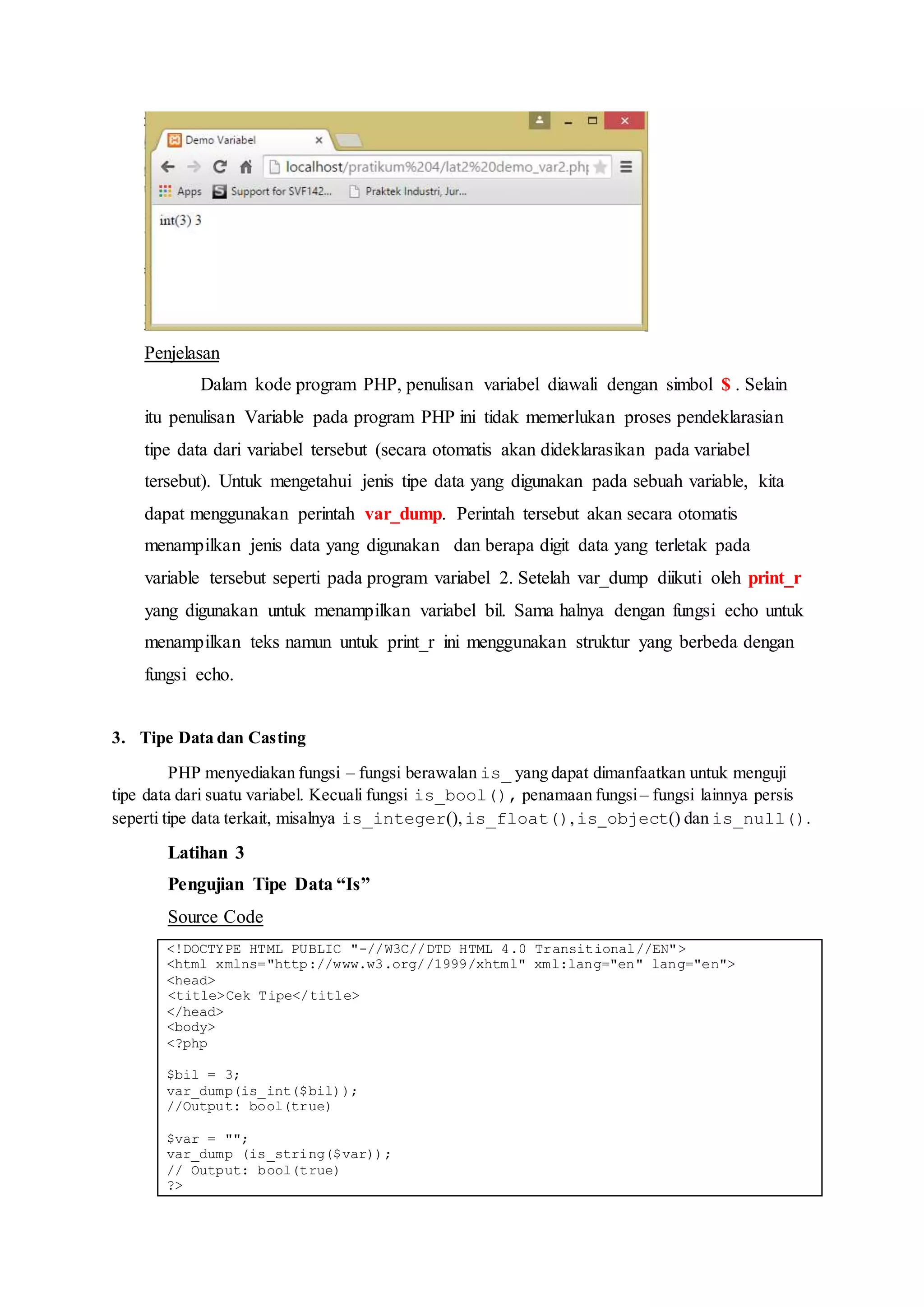 Penjelasan
Dalam kode program PHP, penulisan variabel diawali dengan simbol $ . Selain
itu penulisan Variable pada program PHP ini tidak memerlukan proses pendeklarasian
tipe data dari variabel tersebut (secara otomatis akan dideklarasikan pada variabel
tersebut). Untuk mengetahui jenis tipe data yang digunakan pada sebuah variable, kita
dapat menggunakan perintah var_dump. Perintah tersebut akan secara otomatis
menampilkan jenis data yang digunakan dan berapa digit data yang terletak pada
variable tersebut seperti pada program variabel 2. Setelah var_dump diikuti oleh print_r
yang digunakan untuk menampilkan variabel bil. Sama halnya dengan fungsi echo untuk
menampilkan teks namun untuk print_r ini menggunakan struktur yang berbeda dengan
fungsi echo.
3. Tipe Data dan Casting
PHP menyediakan fungsi – fungsi berawalan is_ yang dapat dimanfaatkan untuk menguji
tipe data dari suatu variabel. Kecuali fungsi is_bool(), penamaan fungsi– fungsi lainnya persis
seperti tipe data terkait, misalnya is_integer(),is_float(),is_object() dan is_null().
Latihan 3
Pengujian Tipe Data “Is”
Source Code
<!DOCTYPE HTML PUBLIC "-//W3C//DTD HTML 4.0 Transitional//EN">
<html xmlns="http://www.w3.org//1999/xhtml" xml:lang="en" lang="en">
<head>
<title>Cek Tipe</title>
</head>
<body>
<?php
$bil = 3;
var_dump(is_int($bil));
//Output: bool(true)
$var = "";
var_dump (is_string($var));
// Output: bool(true)
?>
 