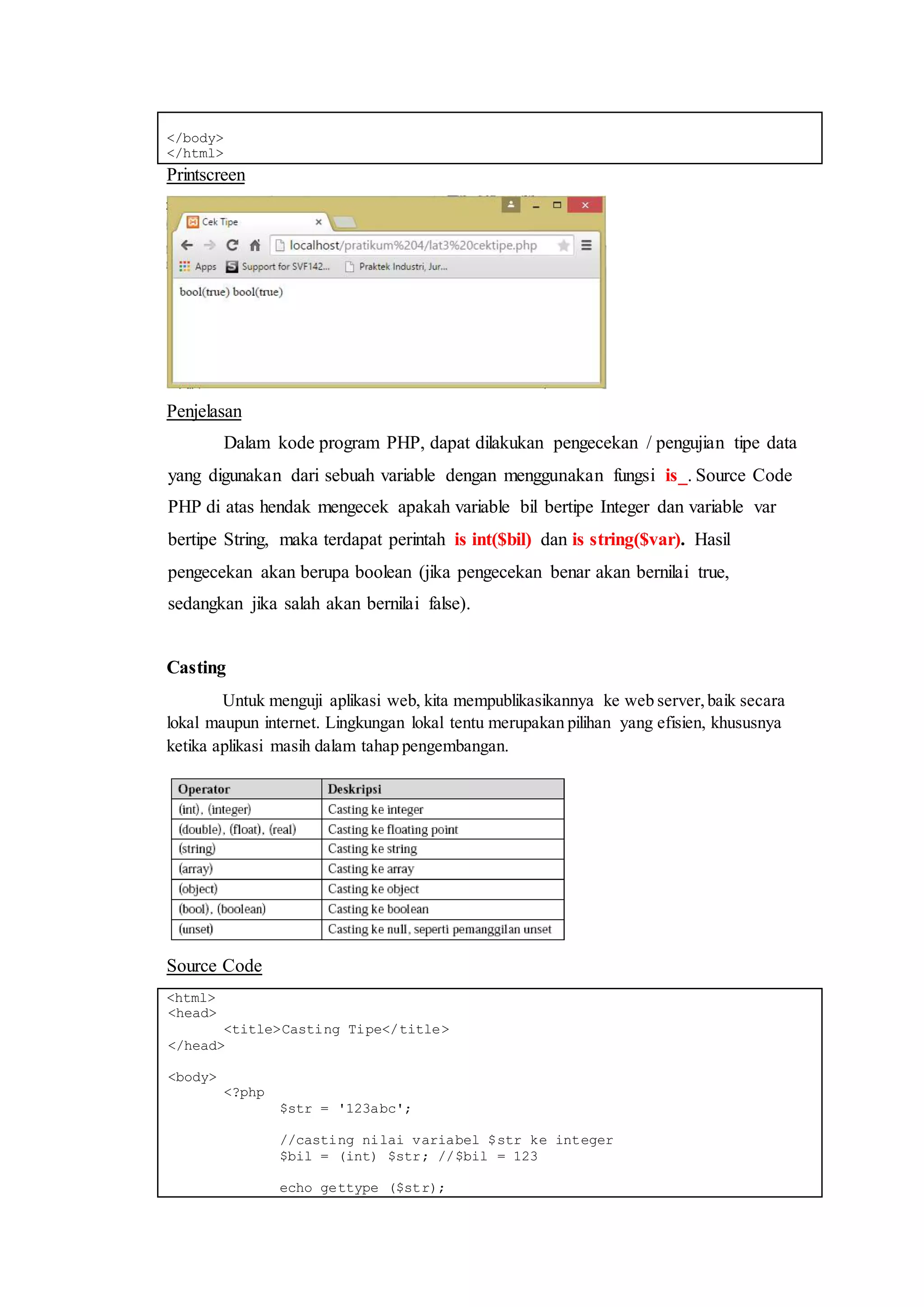 </body>
</html>
Printscreen
Penjelasan
Dalam kode program PHP, dapat dilakukan pengecekan / pengujian tipe data
yang digunakan dari sebuah variable dengan menggunakan fungsi is_. Source Code
PHP di atas hendak mengecek apakah variable bil bertipe Integer dan variable var
bertipe String, maka terdapat perintah is int($bil) dan is string($var). Hasil
pengecekan akan berupa boolean (jika pengecekan benar akan bernilai true,
sedangkan jika salah akan bernilai false).
Casting
Untuk menguji aplikasi web, kita mempublikasikannya ke web server,baik secara
lokal maupun internet. Lingkungan lokal tentu merupakan pilihan yang efisien, khususnya
ketika aplikasi masih dalam tahap pengembangan.
Source Code
<html>
<head>
<title>Casting Tipe</title>
</head>
<body>
<?php
$str = '123abc';
//casting nilai variabel $str ke integer
$bil = (int) $str; //$bil = 123
echo gettype ($str);
 