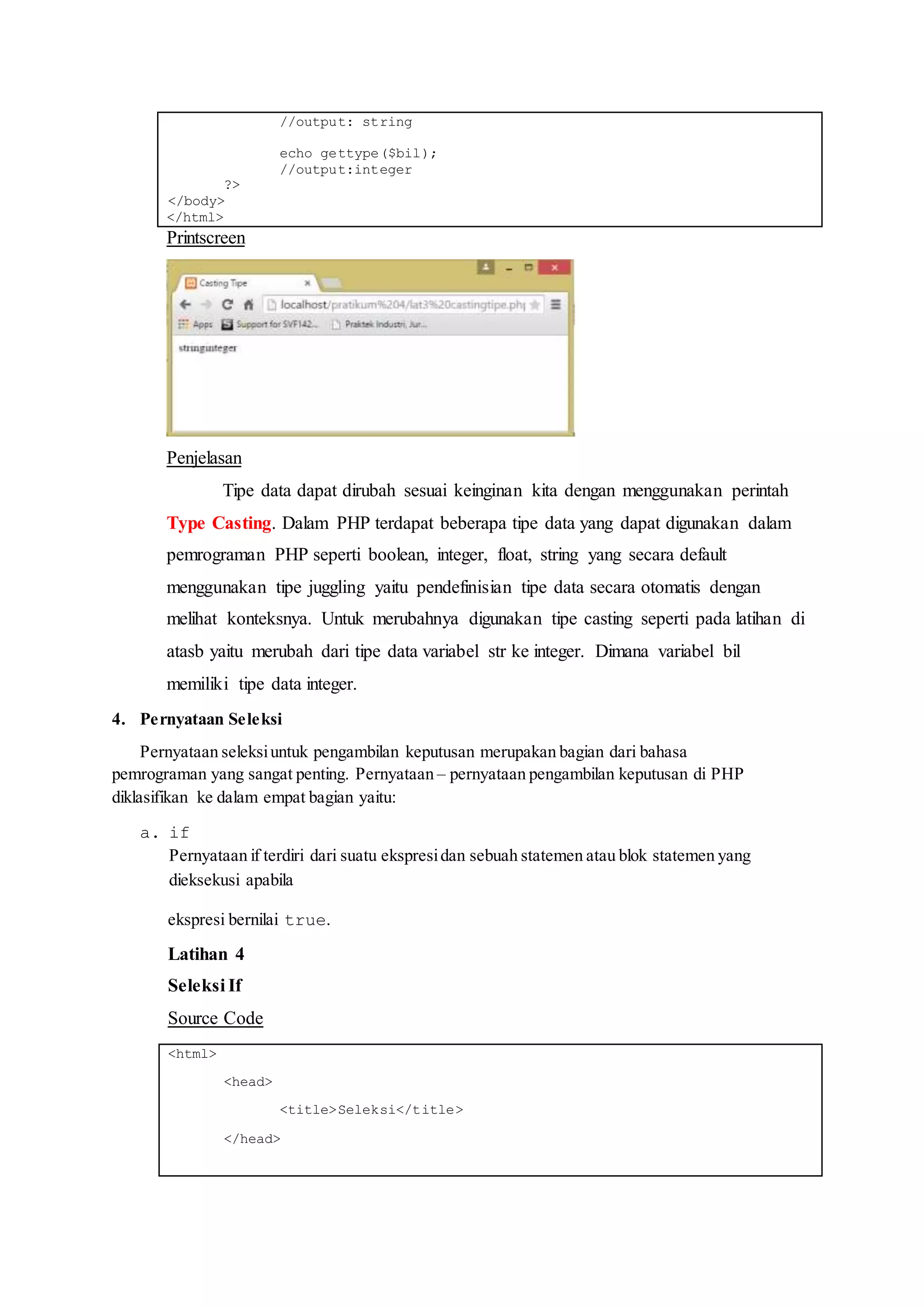 //output: string
echo gettype($bil);
//output:integer
?>
</body>
</html>
Printscreen
Penjelasan
Tipe data dapat dirubah sesuai keinginan kita dengan menggunakan perintah
Type Casting. Dalam PHP terdapat beberapa tipe data yang dapat digunakan dalam
pemrograman PHP seperti boolean, integer, float, string yang secara default
menggunakan tipe juggling yaitu pendefinisian tipe data secara otomatis dengan
melihat konteksnya. Untuk merubahnya digunakan tipe casting seperti pada latihan di
atasb yaitu merubah dari tipe data variabel str ke integer. Dimana variabel bil
memiliki tipe data integer.
4. Pernyataan Seleksi
Pernyataan seleksiuntuk pengambilan keputusan merupakan bagian dari bahasa
pemrograman yang sangat penting. Pernyataan – pernyataan pengambilan keputusan di PHP
diklasifikan ke dalam empat bagian yaitu:
a. if
Pernyataan if terdiri dari suatu ekspresidan sebuah statemen atau blok statemen yang
dieksekusi apabila
ekspresi bernilai true.
Latihan 4
Seleksi If
Source Code
<html>
<head>
<title>Seleksi</title>
</head>
 