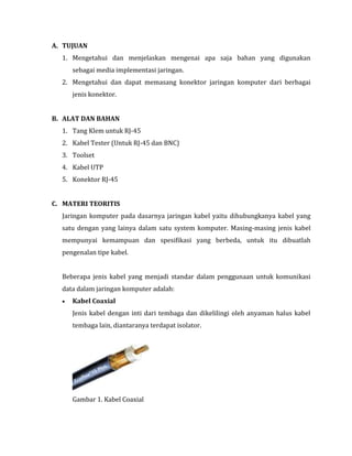 A. TUJUAN
1. Mengetahui dan menjelaskan mengenai apa saja bahan yang digunakan
sebagai media implementasi jaringan.
2. Mengetahui dan dapat memasang konektor jaringan komputer dari berbagai
jenis konektor.
B. ALAT DAN BAHAN
1. Tang Klem untuk RJ-45
2. Kabel Tester (Untuk RJ-45 dan BNC)
3. Toolset
4. Kabel UTP
5. Konektor RJ-45
C. MATERI TEORITIS
Jaringan komputer pada dasarnya jaringan kabel yaitu dihubungkanya kabel yang
satu dengan yang lainya dalam satu system komputer. Masing-masing jenis kabel
mempunyai kemampuan dan spesifikasi yang berbeda, untuk itu dibuatlah
pengenalan tipe kabel.
Beberapa jenis kabel yang menjadi standar dalam penggunaan untuk komunikasi
data dalam jaringan komputer adalah:
Kabel Coaxial
Jenis kabel dengan inti dari tembaga dan dikelilingi oleh anyaman halus kabel
tembaga lain, diantaranya terdapat isolator.

Gambar 1. Kabel Coaxial

 