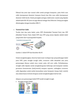 Dikenal dua jenis tipe coaxial cable untuk jaringan komputer, yaitu thick coax
cable (mempunyai diameter lumayan besar) dan thin coax cable (mempunyai
diameter lebih kecil). Untuk perangkat jaringan, kabel jenis coaxial yang dipakai
adalah kabel RG-58. Jenis ini juga dikenal sebagai thin Ethernet. Setiap perangkat
dihubungkan dengan konektor BNC-T.

Twisted Pair Cable
Terdiri dari dua jenis kabel, yaitu UTP (Unshielded Twisted Pair) dan STP
(Shielded Twister Pair). Kabel UTP atau STP yang umum dipakai adalah kabel
yang terdiri dari 4 pasang kabel terpilin.

Gambar 2. Kabel UTP dan Konektor RJ-45
Untuk menghubungkan client ke hub/router terdapat tipe penyambungan kabel
jenis UTP, yaitu straight trough cable, crossover cable ditambah satu jenis
pemasangan khusus untuk cisco router yaitu roll over cable. Perbedaannya,
straight cable dipakai untuk menghubung-kan beberapa unit komputer melalui
perantara konsentrator (hub/switch) maupun repeater, sedangkan crossover
cable digunakan untuk media komunikasi antar komputer (tanpa hub/ switch)
atau dalam kasus tertentu berguna untuk menghubungkan hub ke hub.
Adapun cara pemasangan kabel UTP model straight trough:
Straight trough T568A

 