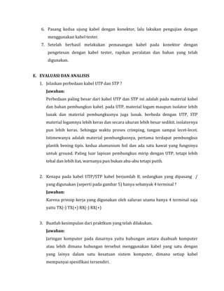 6. Pasang kedua ujung kabel dengan konektor, lalu lakukan pengujian dengan
menggunakan kabel tester.
7. Setelah berhasil melakukan pemasangan kabel pada konektor dengan
pengetesan dengan kabel tester, rapikan peralatan dan bahan yang telah
digunakan.
E. EVALUASI DAN ANALISIS
1. Jelaskan perbedaan kabel UTP dan STP ?
Jawaban:
Perbedaan paling besar dari kabel UTP dan STP ini adalah pada material kabel
dan bahan pembungkus kabel. pada UTP, material logam maupun isolator lebih
lunak dan material pembungkusnya juga lunak. berbeda dengan UTP, STP
material logamnya lebih keras dan secara ukuran lebih besar sedikit. isolatornya
pun lebih keras. Sehingga waktu proses crimping, tangan sampai lecet-lecet.
Istimewanya adalah material pembungkusnya, pertama terdapat pembungkus
plastik bening tipis. kedua alumunium foil dan ada satu kawat yang fungsinya
untuk ground. Paling luar lapisan pembungkus mirip dengan UTP, tetapi lebih
tebal dan lebih liat, warnanya pun bukan abu-abu tetapi putih.
2. Kenapa pada kabel UTP/STP kabel berjumlah 8, sedangkan yang dipasang /
yang digunakan (seperti pada gambar 5) hanya sebanyak 4 terminal ?
Jawaban:
Karena prinsip kerja yang digunakan oleh saluran utama hanya 4 terminal saja
yaitu TX(-) TX(+) RX(-) RX(+)
3. Buatlah kesimpulan dari praktkum yang telah dilakukan.
Jawaban:
Jaringan komputer pada dasarnya yaitu hubungan antara duabuah komputer
atau lebih dimana hubungan tersebut menggunakan kabel yang satu dengan
yang lainya dalam satu kesatuan sistem komputer, dimana setiap kabel
mempunyai spesifikasi tersendiri.

 