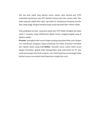 Ada dua jenis kabel yang dikenal secara umum, yaitu twisted pair (UTP
unshielded twisted pair dan STP shielded twisted pair) dan coaxial cable. Tipe
kabel yang lain adalah fiber optic, tipe kabel ini mempunyai kecepatan transfer
data cukup tinggi. Dengan demikian harga untuk tipe kabel fiber relative mahal.
Pada praktikum ini kami menyusun kabel jenis UTP (Kabel Straight) dan kabel
untuk 2 computer tanpa HUB/Switch (Kabel Cross). Langkah-langkah yang di
lakukan adalah :
Pertama: potonglah kabel sesuai dengan panjang yang diperlukan yaitu dengan
cara (membuan) mengupas bagian pelindung luar kabel, kemudian bersihkan
dan rapikan kedua ujung kabel.Kedua: Susunlah warna urutan kabel sesuai
dengan kebutuhan apakah kabel dipergunakan pada hub/switch ke PC atau
untuk pemasangan dua buah computer saja. Untuk keperluan pemasangan kabel
berikut urutan warna kabel untuk keperluan straight dan crosh.

 