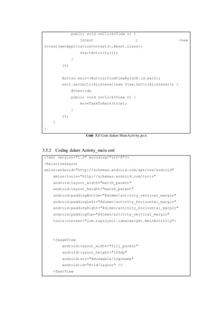 public void onClick(View v) {
Intent j =new
Intent(getApplicationContext(),About.class);
startActivity(j);
}
});
Button exit=(Button)findViewById(R.id.exit);
exit.setOnClickListener(new View.OnClickListener() {
@Override
public void onClick(View v) {
moveTaskToBack(true);
}
});
}
}
Code 3.1 Code dalam MainActivity.java
3.5.2 Coding dalam Activity_main.xml
<?xml version="1.0" encoding="utf-8"?>
<RelativeLayout
xmlns:android="http://schemas.android.com/apk/res/android"
xmlns:tools="http://schemas.android.com/tools"
android:layout_width="match_parent"
android:layout_height="match_parent"
android:paddingBottom="@dimen/activity_vertical_margin"
android:paddingLeft="@dimen/activity_horizontal_margin"
android:paddingRight="@dimen/activity_horizontal_margin"
android:paddingTop="@dimen/activity_vertical_margin"
tools:context="com.rzproject.idealweight.MainActivity">
<ImageView
android:layout_width="fill_parent"
android:layout_height="150dp"
android:src="@drawable/logoname"
android:id="@+id/layout" />
<TextView
 