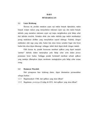 BAB I
PENDAHULUAN
1.1 Latar Belakang
Dewasa ini, produk manakan cepat saji makin banyak diproduksi, makin
banyak tempat makan yang menyediakan makanan cepat saji, dan makin banyak
individu yang memakan makanan cepat saji tanpa menghiraukan pola hidup sehat
dari individu tersebut. Semakin sibuk dan malas individu juga makin membuatnya
jarang melakukan aktifitas yang menyehatkan seperti olahraga. Padahal, dengan
melakukan olah raga yang rutin, badan kita akan terasa semakin bugar dan berat
badan kita akan dapat dikurangi sehingga tubuh ideal dapat diraih dengan mudah.
Oleh karena itu, penulis berencana membuat aplikasi yang dapat menjadi
“partner” individu dalam menerapkan pola hidup sehat serta dalam proses
penurunan berat badan. Sehingga penulis berinisiatif membuat sebuah aplikasi
yang nantinya diharapkan dapat membantu meningkatkan pola hidup sehat semua
orang.
1.2 Rumusan Masalah
Dari pemaparan latar belakang diatas, dapat dirumuskan permasalahan
sebagai berikut :
1.2.1 Bagaimanakah UML dari aplikasi yang akan dibuat?
1.2.2 Bagaimana prototype (Coding & GUI) dari aplikasi yang akan dibuat?
 