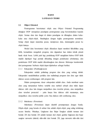 BAB II
LANDASAN TEORI
2.1 Object Oriented
Pemrograman berorientasi objek atau Object Oriented Programming
disingkat OOP merupakan paradigma pemrograman yang berorientasikan kepada
objek. Semua data dan fungsi di dalam paradigma ini dibungkus dalam kelas-
kelas atau objek-objek. Bandingkan dengan logika pemrograman terstruktur.
Setiap objek dapat menerima pesan, memproses data, danmengirim pesan ke
objek lainnya.
Model data berorientasi objek dikatakan dapat memberi fleksibilitas yang
lebih, kemudahan mengubah program, dan digunakan luas dalam teknik piranti
lunak skala besar. Lebih jauh lagi, pendukung OOP mengklaim bahwa OOP lebih
mudah dipelajari bagi pemula dibanding dengan pendekatan sebelumnya, dan
pendekatan OOP lebih mudah dikembangkan dan dirawat. Beberapa karakteristik
dari pemograman berbasis objek dapat dijabarkan sebagai berikut.
2.1.1 Enkapsulasi (Pembungkusan)
Enkapsulasi adalah pelindung program dan data yang sedang diolah.
Enkapsulasi mendefinisikan perilaku dan melindungi program dan data agar tidak
diakses secara sembarangan oleh program lain.
Dalam pemograman, dasar enkapsulasi adalah class. Anda membuat suatu
class yang menyatakan bahwa variable atau method sebuah class tidak dapat
diakses oleh class lain dengan menjadikan class tersebut private, atau menjadikan
class tersebut protected – yaitu hanya bisa diakses oleh turunannya, atau
menjadikan class tersebut public–yaitu bisa diakses oleh sembarang class.
2.1.2 Inheritance (Pewarisan)
Inheritance (Pewarisan) dapat diambil perumpamaan dengan benda.
Objek-objek yang berada di sekitar kita adalah objek-objek yang saling terhubung
secara hirarkis. Misalnya, Lingkaran dan Bujur Sangkar adalah turunan dari
bentuk 2D dan bentuk 2D adalah turunan dari objek gambar lingkaran dan bujur
sangkar mewarisi (inherit) sifat-sifat dari bentuk 2D, juga mewarisi sifat-sifat dari
 