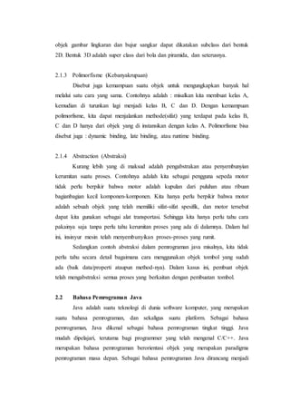 objek gambar lingkaran dan bujur sangkar dapat dikatakan subclass dari bentuk
2D. Bentuk 3D adalah super class dari bola dan piramida, dan seterusnya.
2.1.3 Polimorfisme (Kebanyakrupaan)
Disebut juga kemampuan suatu objek untuk mengungkapkan banyak hal
melalui satu cara yang sama. Contohnya adalah : misalkan kita membuat kelas A,
kemudian di turunkan lagi menjadi kelas B, C dan D. Dengan kemampuan
polimorfisme, kita dapat menjalankan methode(sifat) yang terdapat pada kelas B,
C dan D hanya dari objek yang di instansikan dengan kelas A. Polimorfisme bisa
disebut juga : dynamic binding, late binding, atau runtime binding.
2.1.4 Abstraction (Abstraksi)
Kurang lebih yang di maksud adalah pengabstrakan atau penyembunyian
kerumitan suatu proses. Contohnya adalah kita sebagai pengguna sepeda motor
tidak perlu berpikir bahwa motor adalah kupulan dari puluhan atau ribuan
bagianbagian kecil komponen-komponen. Kita hanya perlu berpikir bahwa motor
adalah sebuah objek yang telah memiliki sifat-sifat spesifik, dan motor tersebut
dapat kita gunakan sebagai alat transportasi. Sehingga kita hanya perlu tahu cara
pakainya saja tanpa perlu tahu kerumitan proses yang ada di dalamnya. Dalam hal
ini, insinyur mesin telah menyembunyikan proses-proses yang rumit.
Sedangkan contoh abstraksi dalam pemrograman java misalnya, kita tidak
perlu tahu secara detail bagaimana cara menggunakan objek tombol yang sudah
ada (baik data/properti ataupun method-nya). Dalam kasus ini, pembuat objek
telah mengabstraksi semua proses yang berkaitan dengan pembuatan tombol.
2.2 Bahasa Pemrograman Java
Java adalah suatu teknologi di dunia software komputer, yang merupakan
suatu bahasa pemrograman, dan sekaligus suatu platform. Sebagai bahasa
pemrograman, Java dikenal sebagai bahasa pemrograman tingkat tinggi. Java
mudah dipelajari, terutama bagi programmer yang telah mengenal C/C++. Java
merupakan bahasa pemrograman berorientasi objek yang merupakan paradigma
pemrograman masa depan. Sebagai bahasa pemrograman Java dirancang menjadi
 