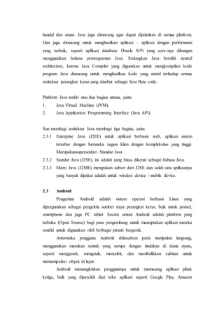 handal dan aman. Java juga dirancang agar dapat dijalankan di semua platform.
Dan juga dirancang untuk menghasilkan aplikasi – aplikasi dengan performansi
yang terbaik, seperti aplikasi database Oracle 8i/9i yang core-nya dibangun
menggunakan bahasa pemrograman Java. Sedangkan Java bersifat neutral
architecture, karena Java Compiler yang digunakan untuk mengkompilasi kode
program Java dirancang untuk menghasilkan kode yang netral terhadap semua
arsitektur perangkat keras yang disebut sebagai Java Byte code.
Platform Java terdiri atas dua bagian utama, yaitu:
1. Java Virtual Machine (JVM).
2. Java Application Programming Interface (Java API).
Sun membagi arsitektur Java membagi tiga bagian, yaitu:
2.3.1 Enterprise Java (J2EE) untuk aplikasi berbasis web, aplikasi sistem
tersebar dengan beraneka ragam klien dengan kompleksitas yang tinggi.
Merupakansupersetdari Standar Java
2.3.2 Standar Java (J2SE), ini adalah yang biasa dikenal sebagai bahasa Java.
2.3.3 Micro Java (J2ME) merupakan subset dari J2SE dan salah satu aplikasinya
yang banyak dipakai adalah untuk wireless device / mobile device.
2.3 Android
Pengertian Android adalah sistem operasi berbasis Linux yang
dipergunakan sebagai pengelola sumber daya perangkat keras, baik untuk ponsel,
smartphone dan juga PC tablet. Secara umum Android adalah platform yang
terbuka (Open Source) bagi para pengembang untuk menciptakan aplikasi mereka
sendiri untuk digunakan oleh berbagai piranti bergerak.
Antarmuka pengguna Android didasarkan pada manipulasi langsung,
menggunakan masukan sentuh yang serupa dengan tindakan di dunia nyata,
seperti menggesek, mengetuk, mencubit, dan membalikkan cubitan untuk
memanipulasi obyek di layar.
Android memungkinkan penggunanya untuk memasang aplikasi pihak
ketiga, baik yang diperoleh dari toko aplikasi seperti Google Play, Amazon
 