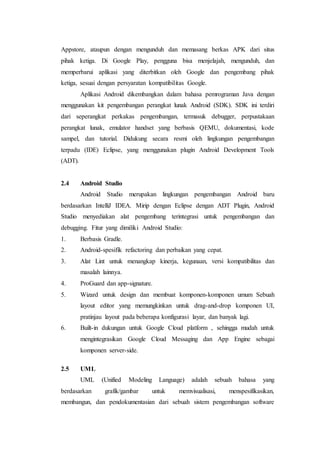 Appstore, ataupun dengan mengunduh dan memasang berkas APK dari situs
pihak ketiga. Di Google Play, pengguna bisa menjelajah, mengunduh, dan
memperbarui aplikasi yang diterbitkan oleh Google dan pengembang pihak
ketiga, sesuai dengan persyaratan kompatibilitas Google.
Aplikasi Android dikembangkan dalam bahasa pemrograman Java dengan
menggunakan kit pengembangan perangkat lunak Android (SDK). SDK ini terdiri
dari seperangkat perkakas pengembangan, termasuk debugger, perpustakaan
perangkat lunak, emulator handset yang berbasis QEMU, dokumentasi, kode
sampel, dan tutorial. Didukung secara resmi oleh lingkungan pengembangan
terpadu (IDE) Eclipse, yang menggunakan plugin Android Development Tools
(ADT).
2.4 Android Studio
Android Studio merupakan lingkungan pengembangan Android baru
berdasarkan IntelliJ IDEA. Mirip dengan Eclipse dengan ADT Plugin, Android
Studio menyediakan alat pengembang terintegrasi untuk pengembangan dan
debugging. Fitur yang dimiliki Android Studio:
1. Berbasis Gradle.
2. Android-spesifik refactoring dan perbaikan yang cepat.
3. Alat Lint untuk menangkap kinerja, kegunaan, versi kompatibilitas dan
masalah lainnya.
4. ProGuard dan app-signature.
5. Wizard untuk design dan membuat komponen-komponen umum Sebuah
layout editor yang memungkinkan untuk drag-and-drop komponen UI,
pratinjau layout pada beberapa konfigurasi layar, dan banyak lagi.
6. Built-in dukungan untuk Google Cloud platform , sehingga mudah untuk
mengintegrasikan Google Cloud Messaging dan App Engine sebagai
komponen server-side.
2.5 UML
UML (Unified Modeling Language) adalah sebuah bahasa yang
berdasarkan grafik/gambar untuk memvisualisasi, menspesifikasikan,
membangun, dan pendokumentasian dari sebuah sistem pengembangan software
 