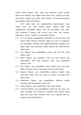berbasis Object Oriented. UML sendiri juga memberikan standar penulisan
sebuah sistem blueprint, yang meliputi konsep bisnis proses, penulisan kelas-kelas
dalam bahasa program yang spesifik, skema database, dan komponen-komponen
yang diperlukan dalam sistemsoftware.
UML sendiri terdiri atas pengelompokkan diagram-diagram sistem
menurut aspek atau sudut pandang tertentu. Diagram adalah yang
menggambarkan permasalahan maupun solusi dari permasalahan suatu model.
UML mempunyai 9 diagram, yaitu; use-case, class, object, state, sequence,
collaboration, activity, component, dan deployment diagram.
2.2.1 Use Case Diagram, menggambarkan sekelompok use cases dan aktor yang
disertai dengan hubungan diantaranya diagram use cases ini menjelaskan
dan menerangkan kebutuhan yang diinginkan/dikehendaki pengguna, serta
sangat berguna dalam menentukan struktur organisasi dan model dari pada
sebuah sistem.
2.2.2 Class Diagram, yang memperlihatkan struktur statis dari kelas aktual
didalam sistem.
2.2.3 Object Diagram, yang merupakan varian dari kelas diagram yang
memperlihatkan lebih detail banyaknya obyek yang mengintantiasi
(instances) kelas.
2.2.4 State Diagram, yang memperliatkan semua keadaan (state) yang dapat
dimiliki oleh kelas danevent yang dapat merubah keadaan tersebut.
2.2.5 Sequence Diagram, yang memperlihatkan kolaborasi dinamik antara
objek-objek dengan suatu urutan pesan (a sequence of message) antar
objek tersebut.
2.2.6 Collaboration Diagram, yang memperlihatkan kolaborasi dinamik
antarobjek tanpa memperhatikan aspek waktu.
2.2.7 Activity Diagram, yang memperlihatkan aliran urutan aktifitas.
2.2.8 Component Diagram, yang memperlihatkan struktur fisik dari source code
dalam terminology code components. Komponen berisi informasi tentang
logical class dapat berupa komponen source code, komponen biner atau
komponen yang dapat dieksekusi.
 