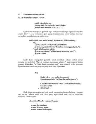 1.2.2 Pembahasan Source Code
1.2.2.1 Pembahasan kelas Server
public class iniserver {
private static ServerSocket serverSocket;
private static final int PORT = 1111;
Kode diatas merupakan perintah agar socket server hanya dapat diakses oleh
sendiri. Port = 1111 merupakan port yang disiapkan pada server diatas. iniserver
merupakan nama kelas program javanya.
public static void main(String[] args) throws IOException {
try {
serverSocket = new ServerSocket(PORT);
System.out.println("Server berjalan, menunggu client...");
} catch (IOException ioEx) {
System.out.println("nTidak dapat mensetup port!");
System.exit(1);
}
Kode diatas merupakan perintah untuk membuat sebuar socket server
bernama serverSocket. “Server berjalan, menunggu client…” akan muncul ketika
program dijalankan. "nTidak dapat mensetup port!" akan muncul ketika program
dijalankan saat masih ada program yang sama yang dijalankan.
do {
Socket client = serverSocket.accept();
System.out.println("nClient baru diterima.n");
ClientHandler handler = new ClientHandler(client);
handler.start();
} while (true);
Kode diatas merupakan perintah untuk menunggu client terhubung / connect
pada server. Selama masih ada client yang ingin masuk maka server tetap bisa
menerima client tersebut.
class ClientHandler extends Thread {
private Socket client;
private Scanner input;
private PrintWriter output;
 