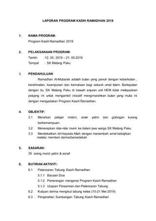 LAPORAN PROGRAM KASIH RAMADHAN 2019
1. NAMA PROGRAM:
Program Kasih Ramadhan 2019
2. PELAKSANAAN PROGRAM:
Tarikh: :12. 05. 2019 – 21. 05.2019
Tempat : SK Matang Paku
3. PENDAHULUAN
Ramadhan Al-Mubarak adalah bulan yang penuh dengan keberkatan ,
kerahmatan, keampunan dan kemuliaan bagi seluruh umat Islam. Bertepatan
dengan itu, SK Matang Paku di bawah anjuran unit HEM tidak melepaskan
peluang ini untuk mengambil inisiatif mengimarahkan bulan yang mulia ini
dengan mengadakan Program Kasih Ramadhan.
4. OBJEKTIF:
3.1 Meraikan pelajar miskin, anak yatim dan golongan kurang
berkemampuan.
3.2 Menerapkan nilai-nilai murni ke dalam jiwa warga SK Matang Paku
3.3 Mendekatkan diri kepada Allah dengan menambah amal kebajikan
melalui memberi derma/bersedekah
5. SASARAN:
35 orang murid yatim & asnaf
6. BUTIRAN AKTIVITI:
6.1 Pelancaran Tabung Kasih Ramadhan
5.1.1 Bacaan Doa
5.1.2 Penerangan mengenai Program Kasih Ramadhan
5.1.3 Ucapan Perasmian dan Pelancaran Tabung
6.2 Kutipan derma mengikut tabung kelas (15-21 Mei 2019)
6.3 Penyerahan Sumbangan Tabung Kasih Ramadhan
 