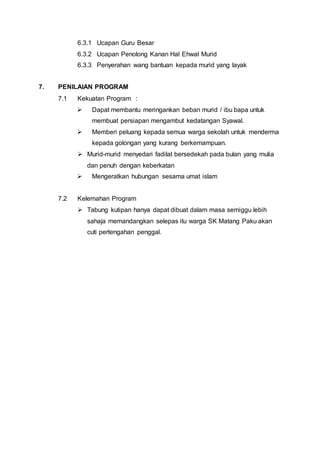 6.3.1 Ucapan Guru Besar
6.3.2 Ucapan Penolong Kanan Hal Ehwal Murid
6.3.3 Penyerahan wang bantuan kepada murid yang layak
7. PENILAIAN PROGRAM
7.1 Kekuatan Program :
 Dapat membantu meringankan beban murid / ibu bapa untuk
membuat persiapan mengambut kedatangan Syawal.
 Memberi peluang kepada semua warga sekolah untuk menderma
kepada golongan yang kurang berkemampuan.
 Murid-murid menyedari fadilat bersedekah pada bulan yang mulia
dan penuh dengan keberkatan
 Mengeratkan hubungan sesama umat islam
7.2 Kelemahan Program
 Tabung kutipan hanya dapat dibuat dalam masa semiggu lebih
sahaja memandangkan selepas itu warga SK Matang Paku akan
cuti pertengahan penggal.
 