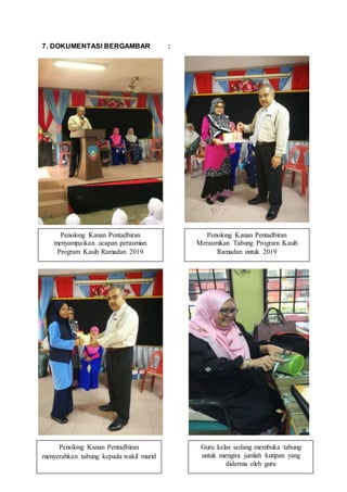 7. DOKUMENTASI BERGAMBAR :
Penolong Kanan Pentadbiran
menyampaikan ucapan perasmian
Program Kasih Ramadan 2019
Penolong Kanan Pentadbiran
Merasmikan Tabung Program Kasih
Ramadan untuk 2019
Penolong Kanan Pentadbiran
menyerahkan tabung kepada wakil murid
Guru kelas sedang membuka tabung
untuk mengira jumlah kutipan yang
diderma oleh guru
 