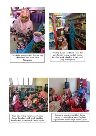 Guru kelas sedang mengira kutipan yang
didermakan oleh murid tahun
3Cemerlang
Penolong Kanan Hal Ehwal Murid dan
guru bantuan sedang membeli barang
keperluan untuk diberikan kepada murid
yang berkelayakan
Guru-guru sedang memasukkan barang-
barang ke dalam plastik untuk diagihkan
kepada murid semasa majlis berbuka puasa
Guru-guru sedang memasukkan barang-
barang ke dalam plastik untuk diagihkan
kepada murid semasa majlis berbuka puasa
 