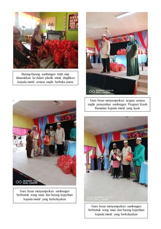 Barang-barang sumbangan telah siap
dimasukkan ke dalam plastik untuk diagihkan
kepada murid semasa majlis berbuka puasa
Guru besar menyampaikan ucapan semasa
majlis penyerahan sumbangan Program Kasih
Ramadan kepada murid yang layak
Guru besar menyampaikan sumbangan
berbentuk wang tunai dan barang keperluan
kepada murid yang berkelayakan
Guru besar menyampaikan sumbangan
berbentuk wang tunai dan barang keperluan
kepada murid yang berkelayakan
 