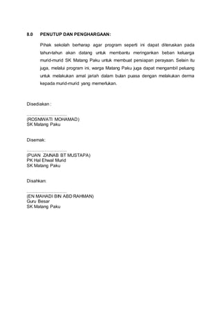 8.0 PENUTUP DAN PENGHARGAAN:
Pihak sekolah berharap agar program seperti ini dapat diteruskan pada
tahun-tahun akan datang untuk membantu meringankan beban keluarga
murid-murid SK Matang Paku untuk membuat persiapan perayaan. Selain itu
juga, melalui program ini, warga Matang Paku juga dapat mengambil peluang
untuk melakukan amal jariah dalam bulan puasa dengan melakukan derma
kepada murid-murid yang memerlukan.
Disediakan :
………………………
(ROSNIWATI MOHAMAD)
SK Matang Paku
Disemak:
………………………
(PUAN ZAINAB BT MUSTAPA)
PK Hal Ehwal Murid
SK Matang Paku
Disahkan:
………………………
(EN MAHADI BIN ABD RAHMAN)
Guru Besar
SK Matang Paku
 