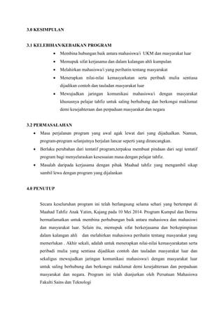 3.0 KESIMPULAN
3.1 KELEBIHAN/KEBAIKAN PROGRAM
 Membina hubungan baik antara mahasiswa/i UKM dan masyarakat luar
 Memupuk sifat kerjasama dan dalam kalangan ahli kumpulan
 Melahirkan mahasiswa/i yang perihatin tentang masyarakat
 Menerapkan nilai-nilai kemasyarkatan serta peribadi mulia sentiasa
dijadikan contoh dan tauladan masyarakat luar
 Mewujudkan jaringan komunikasi mahasiswa/i dengan masyarakat
khususnya pelajar tahfiz untuk saling berhubung dan berkongsi maklumat
demi kesejahteraan dan perpaduan masyarakat dan negara
3.2 PERMASALAHAN
 Masa perjalanan program yang awal agak lewat dari yang dijadualkan. Namun,
program-program selanjutnya berjalan lancar seperti yang dirancangkan.
 Berlaku perubahan dari tentatif program,terpaksa membuat pindaan dari segi tentatif
program bagi menyelaraskan kesesuaian masa dengan pelajar tahfiz.
 Masalah daripada kerjasama dengan pihak Maahad tahfiz yang mengambil sikap
sambil lewa dengan program yang dijalankan
4.0 PENUTUP
Secara keseluruhan program ini telah berlangsung selama sehari yang bertempat di
Maahad Tahfiz Anak Yatim, Kajang pada 10 Mei 2014. Program Kumpul dan Derma
bermatlamatkan untuk membina perhubungan baik antara mahasiswa dan mahasiswi
dan masyarakat luar. Selain itu, memupuk sifat berkerjasama dan berkepimpinan
dalam kalangan ahli dan melahirkan mahasiswa perihatin tentang masyarakat yang
memerlukan . Akhir sekali, adalah untuk menerapkan nilai-nilai kemasyarakatan serta
peribadi mulia yang sentiasa dijadikan contoh dan tauladan masyarakat luar dan
sekaligus mewujudkan jaringan komunikasi mahasiswa/i dengan masyarakat luar
untuk saling berhubung dan berkongsi maklumat demi kesejahteraan dan perpaduan
masyarakat dan negara. Program ini telah dianjurkan oleh Persatuan Mahasiswa
Fakulti Sains dan Teknologi
 
