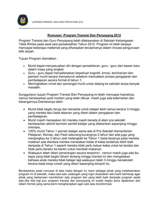 LAPORAN TRANSISI DAN GURU PENYAYANG 2012

____________________________________________________________________________

                      Rumusan Program Transisi Dan Penyayang 2012
Program Transisi dan Guru Penyayang telah dilaksanakan di Sekolah Kebangsaan
Telok Rimba pada awal sesi persekolahan Tahun 2012. Program ini telah berjaya
mencapai beberapa matlamat yang diharapkan terutamanya dalam inovasi pengurusan
bilik darjah.

Tujuan Program diamalkan :

      Murid dapat menyesuaikan diri dengan persekitaran, guru - guru dan kawan baru
       dalam masa yang singkat.
      Guru - guru dapat menyelaraskan keperluan kognitif, emosi, kerohanian dan
       jasmani murid secara menyeluruh sebelum memulakan proses pengajaran dan
       pembelajaran secara formal di tahun 1.
      Meningkatkan minat dan semangat murid untuk datang ke sekolah tanpa banyak
       masalah.

Sungguhpun tujuan Program Transisi Dan Penyayang ini telah mencapai hasratnya,
namun berdasarkan post mortem yang telah dibuat masih juga ada kelemahan dan
kekangannya.Diantaranya ialah:

      Murid tidak begitu teruja dan bersedia untuk belajar lebih serius kerana 3 minggu
       yang mereka lalui tiada tekanan yang diberi dalam pengajaran dan
       pembelajaran.
      Murid masih merasakan diri mereka masih berada di alam pra sekolah
       berdasarkan aktiviti bermain sambil belajar yang ditekankan sepanjang minggu
       orientasi.
      100% murid Tahun 1 pernah belajar sama ada di Pra Sekolah Kementerian
       Pelajaran, Kemas, dan Pasti sekurang-kurangnya 2 tahun dan ada juga yang
       menjangkau ke 3 tahun.Jadi melangkah ke Tahun 1 tiada bezanya pada mereka
       malahan ada diantara mereka merasakan kelas di kelas terdahulu lebih baik
       daripada di Tahun 1 seperti mereka tidak perlu keluar kelas untuk ke tandas dan
       tidak perlu beratur ke kantin untuk membeli makanan.
      Walaupun telah diberi penerangan secara terperinci , namun masih juga ada ibu
       bapa yang tidak begitu faham tentang minggu transisi ini dan mengatakan
       bahawa anak mereka tidak belajar lagi walaupun telah 3 minggu bersekolah
       kerana tiada kerja rumah yang diberi sepanjang tempoh itu.

Berdasarkan pada rumusan di atas maka dengan ini, kami sebagai pihak yang melaksanakan
program ini di sekolah, maka ada satu cadangan yang ingin diutarakan iaitu kami berharap agar
pihak yang berkenaan memikirkan satu program lain yang lebih baik daripada program sedia
ada.Jika kita kaji pun program transisi dan penyayang ini sudah begitu lama dijalankan dan
dalam format yang sama.kami mengharapkan agar ada satu transformasi.
 