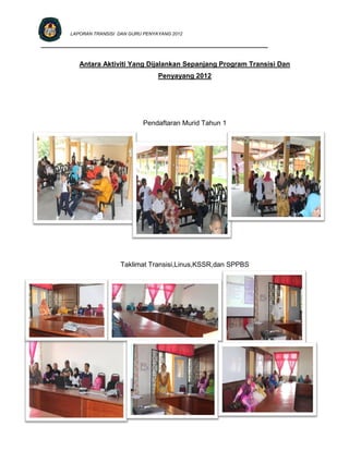 LAPORAN TRANSISI DAN GURU PENYAYANG 2012

_________________________________________________________________


           Antara Aktiviti Yang Dijalankan Sepanjang Program Transisi Dan
                                       Penyayang 2012




                                 Pendaftaran Murid Tahun 1




                         Taklimat Transisi,Linus,KSSR,dan SPPBS
 