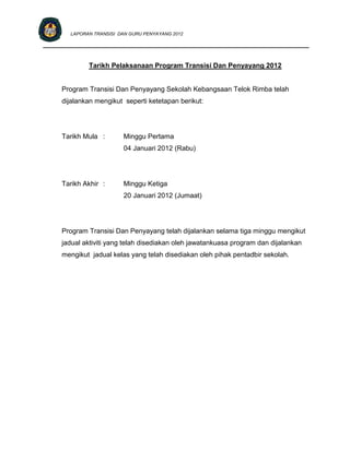 LAPORAN TRANSISI DAN GURU PENYAYANG 2012

____________________________________________________________________________


             Tarikh Pelaksanaan Program Transisi Dan Penyayang 2012


     Program Transisi Dan Penyayang Sekolah Kebangsaan Telok Rimba telah
     dijalankan mengikut seperti ketetapan berikut:




     Tarikh Mula :       Minggu Pertama
                         04 Januari 2012 (Rabu)




     Tarikh Akhir :      Minggu Ketiga
                         20 Januari 2012 (Jumaat)




     Program Transisi Dan Penyayang telah dijalankan selama tiga minggu mengikut
     jadual aktiviti yang telah disediakan oleh jawatankuasa program dan dijalankan
     mengikut jadual kelas yang telah disediakan oleh pihak pentadbir sekolah.
 