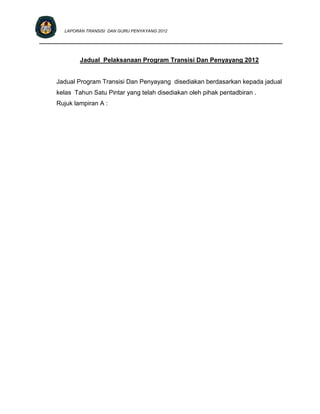 LAPORAN TRANSISI DAN GURU PENYAYANG 2012

____________________________________________________________________________


             Jadual Pelaksanaan Program Transisi Dan Penyayang 2012


     Jadual Program Transisi Dan Penyayang disediakan berdasarkan kepada jadual
     kelas Tahun Satu Pintar yang telah disediakan oleh pihak pentadbiran .
     Rujuk lampiran A :
 
