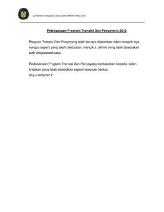 LAPORAN TRANSISI DAN GURU PENYAYANG 2012

____________________________________________________________________________


                 Pelaksanaan Program Transisi Dan Penyayang 2012


     Program Transisi Dan Penyayang telah berjaya dijalankan dalam tempoh tiga
     minggu seperti yang telah ditetapkan, mengikut aktiviti yang telah disediakan
     oleh ahlijawatankuasa .


     Pelaksanaan Program Transisi Dan Penyayang berdasarkan kepada pelan
     tindakan yang telah disediakan seperti lampiran berikut.
     Rujuk lampiran B
 