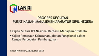 PROGRES KEGIATAN
PUSAT KAJIAN MANAJEMEN APARATUR SIPIL NEGERA
Kajian Mutasi JPT Nasional Berbasis Manajemen Talenta
Kajian Pemetaan Kebutuhan Jabatan Fungsional dalam
Rangka Percepatan Pembangunan
Rapat Pimpinan, 22 Agustus 2019
 