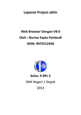 Laporan Project akhir
Web Browser Dengan VB 6
Oleh : Nurma Sapta Pambudi
NISN: 9975512458
Kelas: X RPL 2
SMK Negeri 1 Depok
2013
 