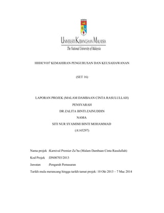 HHHC9107 KEMAHIRAN PENGURUSAN DAN KEUSAHAWANAN
(SET 16)
LAPORAN PROJEK (MALAM DAMBAAN CINTA RASULULLAH)
PENSYARAH
DR ZALITA BINTI ZAINUDDIN
NAMA
SITI NUR SYAMIMI BINTI MOHAMMAD
(A143297)
Nama projek :Karnival Premier Za’ba (Malam Dambaan Cinta Rasulullah)
Kod Projek :DN00703/2013
Jawatan :Pengarah Pemasaran
Tarikh mula merancang hingga tarikh tamat projek: 10 Okt 2013 – 7 Mac 2014
 