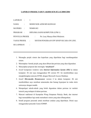 LAPORAN PROJEK TAHUN AKHIR SEM JULAI 20003/2004
LAPORAN : 1
NAMA : MOHD NOR AZIM BIN KOSNAH
MATRIKS : W04001483
PROGRAM : DIPLOMA SAINS KOMPUTER (UPM 1)
PENYELIA PROJEK : Pn. Leny Masayu Binti Miskimin.
TAJUK PROJEK : SISTEM PENGIRAAN EPF KWSP SECARA ON LINE.
ISI LAPORAN :
1. Merangka projek sistem dan keperluan yang diperlukan bagi membangunkan
sistem.
2. Menetapkan bentuk projek yang akan dibuat dan perisian yang akan digunakan.
3. Menyiapkan proposal dan merangka ‘storyboard’ .
4. Install komponen windows iaitu Internet Information System (IIS) ke dalam
komputer. Di sini saya menggunakan IIS version NT. Ini membolehkan saya
menghubungkan aturcara HTML dengan Microsoft Access Database.
5. Install Micromedia Dreamweaver version 4 ke dalam komputer. Di sini
membolehkan saya membuat antaramuka dan butang hyperpaut ke muka skrin
seterusnya dengan mudah.
6. Mempelajari teknik-teknik yang boleh digunakan dalam perisian ini melalui
tuturial yang terdapat di dalam perisian.
7. Mencari maklumat di Kumpulan Wang Simpanan Pekerja, Bank, dan internet
bagi memudahkan lagi untuk memahami sistem yang akan dibangunkan.
8. Install program pencetak untuk membuat cetakan yang diperlukan. Disini saya
menggunakan pencetak Canon S200SP.
 