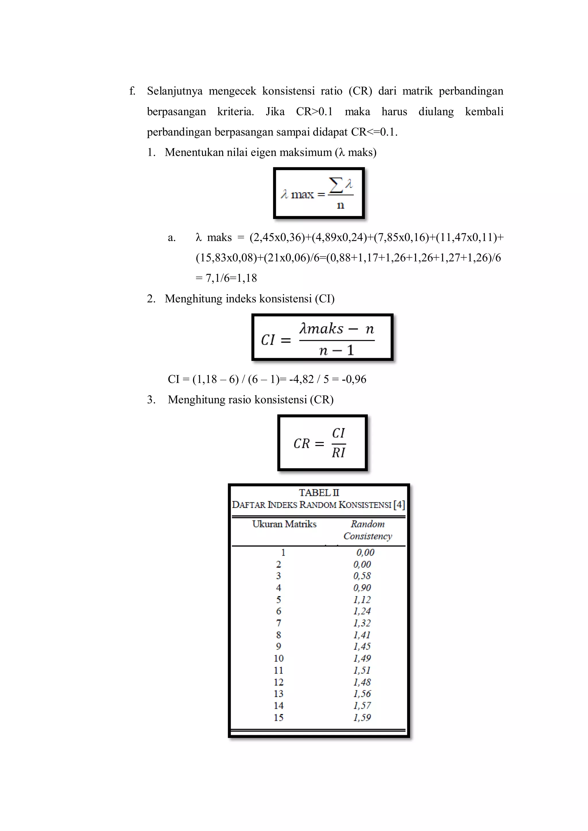 f. Selanjutnya mengecek konsistensi ratio (CR) dari matrik perbandingan
berpasangan kriteria. Jika CR>0.1 maka harus diulang kembali
perbandingan berpasangan sampai didapat CR<=0.1.
1. Menentukan nilai eigen maksimum (λ maks)
a. λ maks = (2,45x0,36)+(4,89x0,24)+(7,85x0,16)+(11,47x0,11)+
(15,83x0,08)+(21x0,06)/6=(0,88+1,17+1,26+1,26+1,27+1,26)/6
= 7,1/6=1,18
2. Menghitung indeks konsistensi (CI)
CI = (1,18 – 6) / (6 – 1)= -4,82 / 5 = -0,96
3. Menghitung rasio konsistensi (CR)
 