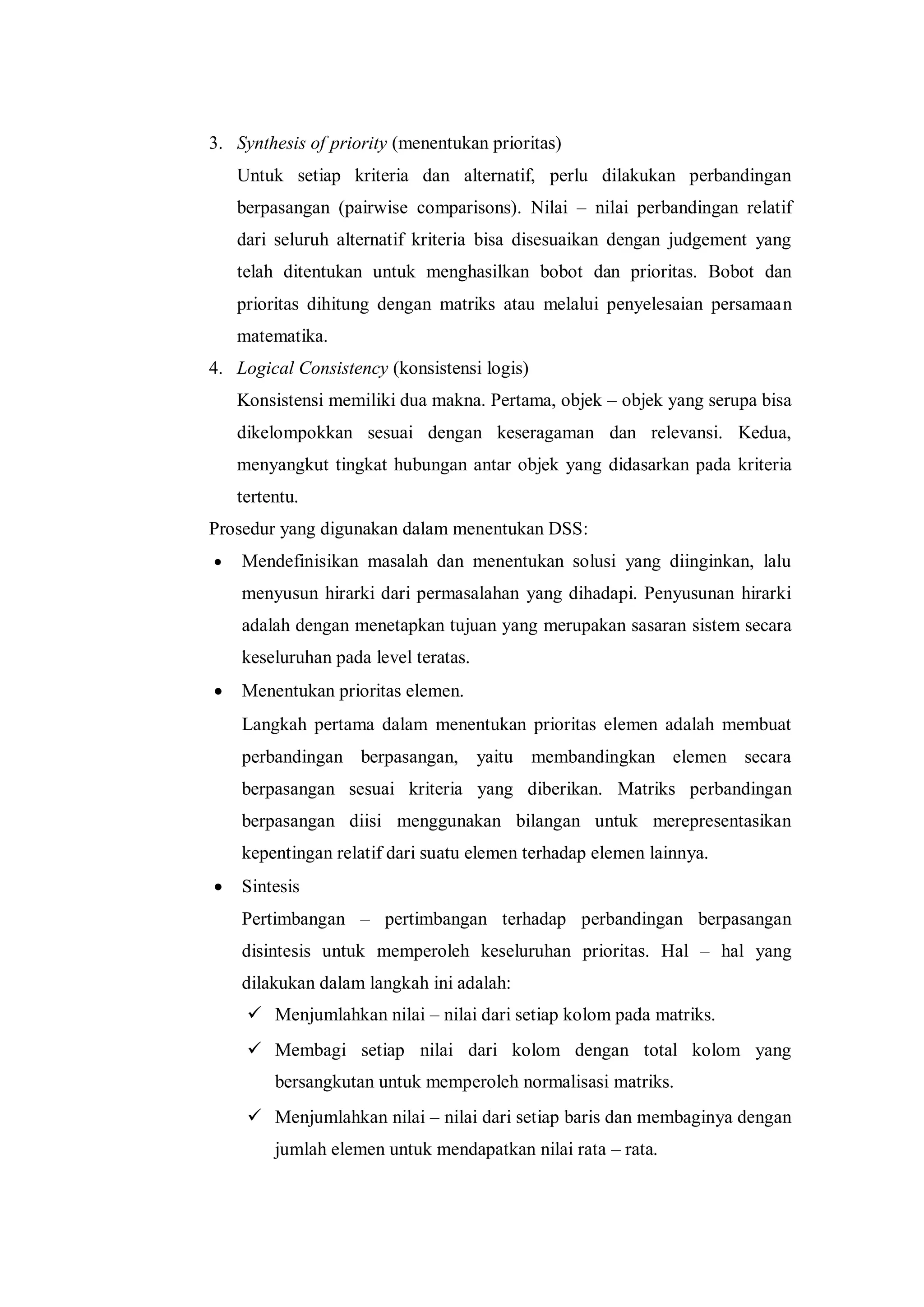 3. Synthesis of priority (menentukan prioritas)
Untuk setiap kriteria dan alternatif, perlu dilakukan perbandingan
berpasangan (pairwise comparisons). Nilai – nilai perbandingan relatif
dari seluruh alternatif kriteria bisa disesuaikan dengan judgement yang
telah ditentukan untuk menghasilkan bobot dan prioritas. Bobot dan
prioritas dihitung dengan matriks atau melalui penyelesaian persamaan
matematika.
4. Logical Consistency (konsistensi logis)
Konsistensi memiliki dua makna. Pertama, objek – objek yang serupa bisa
dikelompokkan sesuai dengan keseragaman dan relevansi. Kedua,
menyangkut tingkat hubungan antar objek yang didasarkan pada kriteria
tertentu.
Prosedur yang digunakan dalam menentukan DSS:
 Mendefinisikan masalah dan menentukan solusi yang diinginkan, lalu
menyusun hirarki dari permasalahan yang dihadapi. Penyusunan hirarki
adalah dengan menetapkan tujuan yang merupakan sasaran sistem secara
keseluruhan pada level teratas.
 Menentukan prioritas elemen.
Langkah pertama dalam menentukan prioritas elemen adalah membuat
perbandingan berpasangan, yaitu membandingkan elemen secara
berpasangan sesuai kriteria yang diberikan. Matriks perbandingan
berpasangan diisi menggunakan bilangan untuk merepresentasikan
kepentingan relatif dari suatu elemen terhadap elemen lainnya.
 Sintesis
Pertimbangan – pertimbangan terhadap perbandingan berpasangan
disintesis untuk memperoleh keseluruhan prioritas. Hal – hal yang
dilakukan dalam langkah ini adalah:
 Menjumlahkan nilai – nilai dari setiap kolom pada matriks.
 Membagi setiap nilai dari kolom dengan total kolom yang
bersangkutan untuk memperoleh normalisasi matriks.
 Menjumlahkan nilai – nilai dari setiap baris dan membaginya dengan
jumlah elemen untuk mendapatkan nilai rata – rata.
 