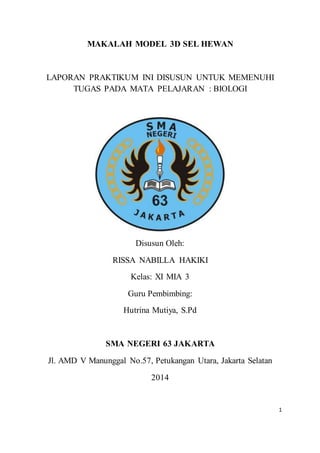 1
MAKALAH MODEL 3D SEL HEWAN
LAPORAN PRAKTIKUM INI DISUSUN UNTUK MEMENUHI
TUGAS PADA MATA PELAJARAN : BIOLOGI
Disusun Oleh:
RISSA NABILLA HAKIKI
Kelas: XI MIA 3
Guru Pembimbing:
Hutrina Mutiya, S.Pd
SMA NEGERI 63 JAKARTA
Jl. AMD V Manunggal No.57, Petukangan Utara, Jakarta Selatan
2014
 