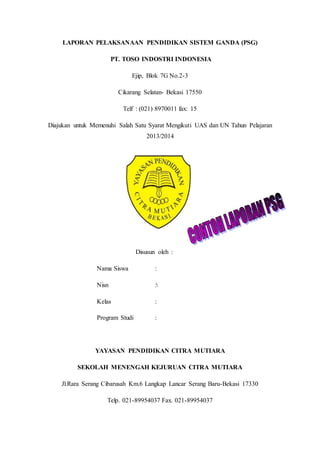 LAPORAN PELAKSANAAN PENDIDIKAN SISTEM GANDA (PSG)
PT. TOSO INDOSTRI INDONESIA
Ejip, Blok 7G No.2-3
Cikarang Selatan- Bekasi 17550
Telf : (021) 8970011 fax: 15
Diajukan untuk Memenuhi Salah Satu Syarat Mengikuti UAS dan UN Tahun Pelajaran
2013/2014
Disusun oleh :
Nama Siswa :
Nisn :
Kelas :
Program Studi :
YAYASAN PENDIDIKAN CITRA MUTIARA
SEKOLAH MENENGAH KEJURUAN CITRA MUTIARA
Jl.Rara Serang Cibarusah Km.6 Langkap Lancar Serang Baru-Bekasi 17330
Telp. 021-89954037 Fax. 021-89954037
 