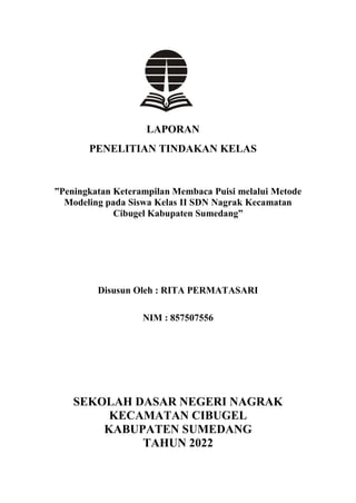 LAPORAN
PENELITIAN TINDAKAN KELAS
”Peningkatan Keterampilan Membaca Puisi melalui Metode
Modeling pada Siswa Kelas II SDN Nagrak Kecamatan
Cibugel Kabupaten Sumedang”
Disusun Oleh : RITA PERMATASARI
NIM : 857507556
SEKOLAH DASAR NEGERI NAGRAK
KECAMATAN CIBUGEL
KABUPATEN SUMEDANG
TAHUN 2022
 