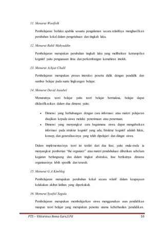 PTS – Viktorinus Rema Gare,S.Pd 10
11. Menurut Woolfolk
Pembelajaran berlaku apabila sesuatu pengalaman secara relatifnya menghasilkan
perubahan kekal dalam pengetahuan dan tingkah laku.
12. Menurut Rahil Mahyuddin
Pembelajaran merupakan perubahan tingkah laku yang melibatkan ketrampilan
kognitif yaitu penguasaan ilmu dan perkembangan kemahiran intelek.
13. Menurut Achjar Chalil
Pembelajaran merupakan proses interaksi peserta didik dengan pendidik dan
sumber belajar pada suatu lingkungan belajar.
14. Menurut David Ausubel
Menurutnya teori belajar yaitu teori belajar bermakna, belajar dapat
diklasifikasikan dalam dua dimensi yaitu:
 Dimensi yang berhubungan dengan cara informasi atau materi pelajaran
disajikan kepada siswa melalui penerimaan atau penemuan.
 Dimensi yang menyangkut cara bagaimana siswa dapat mengabaikan
informasi pada struktur kognitif yang ada, Struktur kognitif adalah fakta,
konsep, dan generalisasinya yang telah dipelajari dan diingat siswa.
Dalam implementasinya teori ini terdiri dari dua fase, yaitu mula-mula ia
menyangkut pemberian “the organizer” atau materi pendahuluan diberikan sebelum
kegiatan berlangsung dan dalam tingkat abstraksi, fase berikutnya dimana
organisasinya lebih spesifik dan terarah.
15. Menurut G.A Kimbleg
Pembelajaran merupakan perubahan kekal secara relatif dalam keupayaan
kelakukan akibat latihan yang diperkukuh.
16. Menurut Syaiful Sagala
Pembelajaran merupakan membelajarkan siswa menggunakan asas pendidikan
maupun teori belajar yang merupakan penentu utama keberhasilan pendidikan.
 