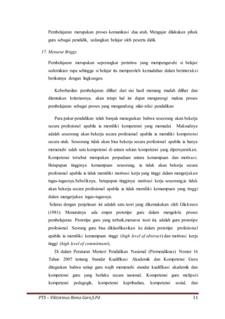 PTS – Viktorinus Rema Gare,S.Pd 11
Pembelajaran merupakan proses komunikasi dua arah. Mengajar dilakukan pihak
guru sebagai pendidik, sedangkan belajar oleh peserta didik.
17. Menurut Briggs
Pembelajaran merupakan seperangkat peristiwa yang mempengaruhi si belajar
sedemikian rupa sehingga si belajar itu memperoleh kemudahan dalam berinteraksi
berikutnya dengan lingkungan.
Keberhasilan pembelajaran dilihat dari sisi hasil memang mudah dilihat dan
ditentukan kriteriannya, akan tetapi hal ini dapat mengurangi makna proses
pembelajaran sebagai proses yang mengandung nilai-nilai pendidikan
Para pakar pendidikan telah banyak menegaskan bahwa seseorang akan bekerja
secara profesional apabila ia memiliki kompetensi yang memadai. Maksudnya
adalah seseorang akan bekerja secara profesional apabila ia memiliki kompetensi
secara utuh. Seseorang tidak akan bisa bekerja secara profesional apabila ia hanya
memenuhi salah satu kompetensi di antara sekian kompetensi yang dipersyaratkan.
Kompetensi tersebut merupakan perpaduan antara kemampuan dan motivasi.
Betapapun tingginya kemampuan seseorang, ia tidak akan bekerja secara
profesional apabila ia tidak memiliki motivasi kerja yang tinggi dalam mengerjakan
tugas-tugasnya.Sebaliknya, betapapun tingginya motivasi kerja seseorang,ia tidak
akan bekerja secara profesional apabila ia tidak memiliki kemampuan yang tinggi
dalam mengerjakan tugas-tugasnya.
Selaras dengan penjelasan ini adalah satu teori yang dikemukakan oleh Glickman
(1981). Menurutnya ada empat prototipe guru dalam mengelola proses
pembelajaran. Prototipe guru yang terbaik,menurut teori ini, adalah guru prototipe
profesional. Seorang guru bisa diklasifikasikan ke dalam prototipe profesional
apabila ia memiliki kemampuan tinggi (high level of abstract) dan motivasi kerja
tinggi (high level of commitment).
Di dalam Peraturan Menteri Pendidikan Nasional (Permendiknas) Nomor 16
Tahun 2007 tentang Standar Kualifikasi Akademik dan Kompetensi Guru
ditegaskan bahwa setiap guru wajib memenuhi standar kualifikasi akademik dan
kompetensi guru yang berlaku secara nasional. Kompetensi guru meliputi
kompetensi pedagogik, kompetensi kepribadian, kompetensi sosial, dan
 