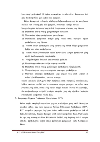 PTS – Viktorinus Rema Gare,S.Pd 12
kompetensi professional. Di dalam permendiknas tersebut dirinci kompetensi inti
guru dan kompetensi guru dalam mata pelajaran.
Dalam kompetensi pedagogik, disebutkan beberapa kompetensi inti yang harus
dikuasai oleh seorang guru mata pelajaran, diantaranya sebagai berikut:
Mengembangkan kurikulum yang terkait dengan mata pelajaran yang diampu.
a) Memahami prinsip-prinsip pengembangan kurikulum.
b) Menentukan tujuan pembelajaran yang diampu.
c) Menentukan pengalaman belajar yang sesuai untuk mencapai tujuan
pembelajaran yang diampu.
d) Memilih materi pembelajaran yang diampu yang terkait dengan pengalaman
belajar dan tujuan pembelajaran.
e) Menata materi pembelajaran secara benar sesuai dengan pendekatan yang
dipilih dan karakteristik peserta didik.
f) Mengembangkan indikator dan instrumen penilaian.
g) Menyelenggarakan pembelajaran yang mendidik.
h) Memahami prinsip-prinsip perancangan pembelajaran yangmendidik.
i) Mengembangkan komponenkomponen rancangan pembelajaran.
j) Menyusun rancangan pembelajaran yang lengkap, baik untuk kegiatan di
dalam kelas,laboratorium, maupun lapangan.
Dalam kurikulum 2004, guru diberi kebebasan untuk mengubah, memodifikasi,
bahkan membuat sendiri atau bersama-sama dengan guru-guru lain dalam mata
pelajaran yang sama, silabus yang sesuai dengan kondisi sekolah dan daerahnya,
dan menjabarkannya menjadi persiapan mengajar yang siap dijadikan pedoman
pembentukan kompetensi peserta didik.
7. Penyusunan Rencana Pelaksanaan Pembelajaran (RPP)
Dalam rangka mengimplementasikan pogram pembelajaran yang sudah dituangkan
di dalam silabus, guru harus menyusun Rencana Pelaksanaan Pembelajaran (RPP).
RPP merupakan pegangan bagi guru dalam melaksanakan pembelajaran baik di
kelas, laboratorium, dan/atau lapangan untuk setiap Kompetensi dasar. Oleh karena
itu, apa yang tertuang di dalam RPP memuat hal-hal yang langsung berkait dengan
aktivitas pembelajaran dalam upaya pencapaian penguasaan suatu Kompetensi
Dasar.
 